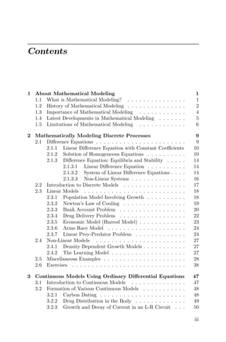 Contents
1 About Mathematical Modeling 1
1.1 What is Mathematical Modeling? . . . . . . . . . . . . . . . 1
1.2 History of Mathematical Modeling . . . . . . . . . . . . . . . 2
1.3 Importance of Mathematical Modeling . . . . . . . . . . . . 4
1.4 Latest Developments in Mathematical Modeling . . . . . . . 5
1.5 Limitations of Mathematical Modeling . . . . . . . . . . . . 6
2 Mathematically Modeling Discrete Processes 9
2.1 Diﬀerence Equations . . . . . . . . . . . . . . . . . . . . . . . 9
2.1.1 Linear Diﬀerence Equation with Constant Coeﬃcients 10
2.1.2 Solution of Homogeneous Equations . . . . . . . . . . 10
2.1.3 Diﬀerence Equation: Equilibria and Stability . . . . . 14
2.1.3.1 Linear Diﬀerence Equation . . . . . . . . . . 14
2.1.3.2 System of Linear Diﬀerence Equations . . . . 14
2.1.3.3 Non-Linear Systems . . . . . . . . . . . . . . 16
2.2 Introduction to Discrete Models . . . . . . . . . . . . . . . . 17
2.3 Linear Models . . . . . . . . . . . . . . . . . . . . . . . . . . 18
2.3.1 Population Model Involving Growth . . . . . . . . . . 18
2.3.2 Newton’s Law of Cooling . . . . . . . . . . . . . . . . 19
2.3.3 Bank Account Problem . . . . . . . . . . . . . . . . . 20
2.3.4 Drug Delivery Problem . . . . . . . . . . . . . . . . . 22
2.3.5 Economic Model (Harrod Model) . . . . . . . . . . . . 23
2.3.6 Arms Race Model . . . . . . . . . . . . . . . . . . . . 24
2.3.7 Linear Prey-Predator Problem . . . . . . . . . . . . . 24
2.4 Non-Linear Models . . . . . . . . . . . . . . . . . . . . . . . 27
2.4.1 Density Dependent Growth Models . . . . . . . . . . . 27
2.4.2 The Learning Model . . . . . . . . . . . . . . . . . . . 27
2.5 Miscellaneous Examples . . . . . . . . . . . . . . . . . . . . . 28
2.6 Exercises . . . . . . . . . . . . . . . . . . . . . . . . . . . . . 38
3 Continuous Models Using Ordinary Diﬀerential Equations 47
3.1 Introduction to Continuous Models . . . . . . . . . . . . . . 47
3.2 Formation of Various Continuous Models . . . . . . . . . . . 48
3.2.1 Carbon Dating . . . . . . . . . . . . . . . . . . . . . . 48
3.2.2 Drug Distribution in the Body . . . . . . . . . . . . . 49
3.2.3 Growth and Decay of Current in an L-R Circuit . . . 50
iii
 