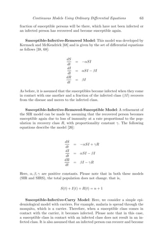 Continuous Models Using Ordinary Diﬀerential Equations 55
FIGURE 3.5: A vertical elastic string AB is pulled to the point D and let
go.
Now, the particle is pulled to the point D and let go. Let P be the position
of the particle at any time t such that OP = x (see Figure 3.5).
The diﬀerential equation that models the scenario is given by
m
d2
x
dt2
= mg − T, where T is the tension of the string.
⇒ m
d2
x
dt2
= mg − λ
b + x − a
a
= mg − λ
b − a
a
−
λx
a
⇒
d2
x
dt2
= −
λx
am
(using (3.7))
Hence, the motion is simple harmonic about the center O, the period of oscil-
lation being 2π
am
λ .
3.2.5.3 Damped Force Oscillation
FIGURE 3.6: A disturbing force 2kv acting on a particle moving in a straight
line towards a ﬁxed point O.
We consider a particle moving in a straight line with an acceleration μ2
(distance) towards a ﬁxed point O in the line. A disturbing acceleration 2k
 