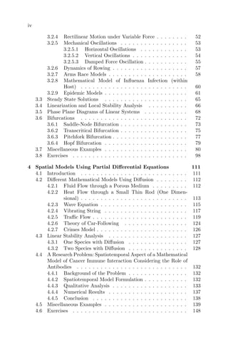 iv
3.2.4 Rectilinear Motion under Variable Force . . . . . . . . 52
3.2.5 Mechanical Oscillations . . . . . . . . . . . . . . . . . 53
3.2.5.1 Horizontal Oscillations . . . . . . . . . . . . 53
3.2.5.2 Vertical Oscillations . . . . . . . . . . . . . . 54
3.2.5.3 Damped Force Oscillation . . . . . . . . . . . 55
3.2.6 Dynamics of Rowing . . . . . . . . . . . . . . . . . . . 57
3.2.7 Arms Race Models . . . . . . . . . . . . . . . . . . . . 58
3.2.8 Mathematical Model of Inﬂuenza Infection (within
Host) . . . . . . . . . . . . . . . . . . . . . . . . . . . 60
3.2.9 Epidemic Models . . . . . . . . . . . . . . . . . . . . . 61
3.3 Steady State Solutions . . . . . . . . . . . . . . . . . . . . . 65
3.4 Linearization and Local Stability Analysis . . . . . . . . . . 66
3.5 Phase Plane Diagrams of Linear Systems . . . . . . . . . . . 68
3.6 Bifurcations . . . . . . . . . . . . . . . . . . . . . . . . . . . 72
3.6.1 Saddle-Node Bifurcation . . . . . . . . . . . . . . . . . 73
3.6.2 Transcritical Bifurcation . . . . . . . . . . . . . . . . . 75
3.6.3 Pitchfork Bifurcation . . . . . . . . . . . . . . . . . . . 77
3.6.4 Hopf Bifurcation . . . . . . . . . . . . . . . . . . . . . 79
3.7 Miscellaneous Examples . . . . . . . . . . . . . . . . . . . . . 80
3.8 Exercises . . . . . . . . . . . . . . . . . . . . . . . . . . . . . 98
4 Spatial Models Using Partial Diﬀerential Equations 111
4.1 Introduction . . . . . . . . . . . . . . . . . . . . . . . . . . . 111
4.2 Diﬀerent Mathematical Models Using Diﬀusion . . . . . . . . 112
4.2.1 Fluid Flow through a Porous Medium . . . . . . . . . 112
4.2.2 Heat Flow through a Small Thin Rod (One Dimen-
sional) . . . . . . . . . . . . . . . . . . . . . . . . . . . 113
4.2.3 Wave Equation . . . . . . . . . . . . . . . . . . . . . . 115
4.2.4 Vibrating String . . . . . . . . . . . . . . . . . . . . . 117
4.2.5 Traﬃc Flow . . . . . . . . . . . . . . . . . . . . . . . . 119
4.2.6 Theory of Car-Following . . . . . . . . . . . . . . . . 124
4.2.7 Crimes Model . . . . . . . . . . . . . . . . . . . . . . . 126
4.3 Linear Stability Analysis . . . . . . . . . . . . . . . . . . . . 127
4.3.1 One Species with Diﬀusion . . . . . . . . . . . . . . . 127
4.3.2 Two Species with Diﬀusion . . . . . . . . . . . . . . . 128
4.4 A Research Problem: Spatiotemporal Aspect of a Mathematical
Model of Cancer Immune Interaction Considering the Role of
Antibodies . . . . . . . . . . . . . . . . . . . . . . . . . . . . 132
4.4.1 Background of the Problem . . . . . . . . . . . . . . . 132
4.4.2 Spatiotemporal Model Formulation . . . . . . . . . . . 132
4.4.3 Qualitative Analysis . . . . . . . . . . . . . . . . . . . 133
4.4.4 Numerical Results . . . . . . . . . . . . . . . . . . . . 137
4.4.5 Conclusion . . . . . . . . . . . . . . . . . . . . . . . . 138
4.5 Miscellaneous Examples . . . . . . . . . . . . . . . . . . . . . 139
4.6 Exercises . . . . . . . . . . . . . . . . . . . . . . . . . . . . . 148
 