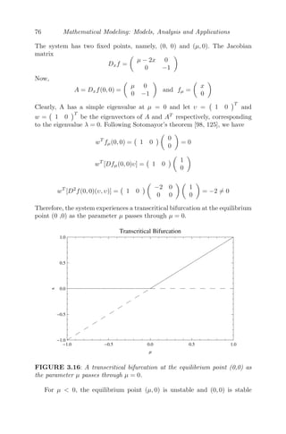 60 Mathematical Modeling: Models, Analysis and Applications
The characteristic equation is
λ2
− (−γ − δ)λ + γδ − αβ = 0.
Case I γδ − αβ  0, r  0, s  0. In this case, the system is stable. This
means both the countries spent on arms in a strategic manner so that the
economy of the country is not compromised.
Case II γδ − αβ  0, r  0, s  0. In this case, though the system
is stable, the equilibrium solution becomes negative. However, expenditures
cannot be negative in reality. Suppose (x0, y0)  0 be the initial expenditures,
then x(t) → x∗
and y(t) → y∗
at t → ∞ and for that it has to pass through
zero values. Thus, as x(t) becomes zero, (3.12) reduces to
dy
dt
= −δy + s
⇒ y(t) =
δ
s
+ C1e−δt
Since s  0, y(t) decreases till it reaches the value zero. A similar argument
is valid for x(t). Thus, in this case, both the countries will stop spending on
arms and then this will result in a complete disarmament [63].
Case III γδ − αβ  0, r  0, s  0. In this case, one of the countries has
overcome the grievance (s  0). The system is stable with positive equilibrium
solution if δr + αs  0 and βr + γs  0(s  0). The system approaches
an equilibrium value which is less than the previous cases when both r, s 
0. That means when one country has overcome the grievance and started
spending less on armaments, this will have an eﬀect on the other country,
who will also start spending less in order to develop mutual goodwill [63].
Case IV γδ − αβ  0, r  0, s  0. The system becomes unstable, which
will lead to a runaway arms race (x → ∞, y → ∞) as one of the eigenvalues
is positive and the other is negative.
Case V γδ −αβ  0, r  0, s  0. The system is unstable but equilibrium
solution is positive. Though one of the eigenvalues is positive and the other
is negative, there is a possibility of disarmament as well as a runaway arms
race, depending on the initial expenditure on arms by both the countries [63].
3.2.8 Mathematical Model of Inﬂuenza Infection (within
Host)
An inﬂuenza A infection has the propensity to cause occasional pandame-
cis with potentially high death tolls. Initial infection aﬀects only the upper
respiratory tract and the upper divisions of bronchi. However, in a severe case,
the infection will spread to the lower lungs. A basic mathematical model to
 