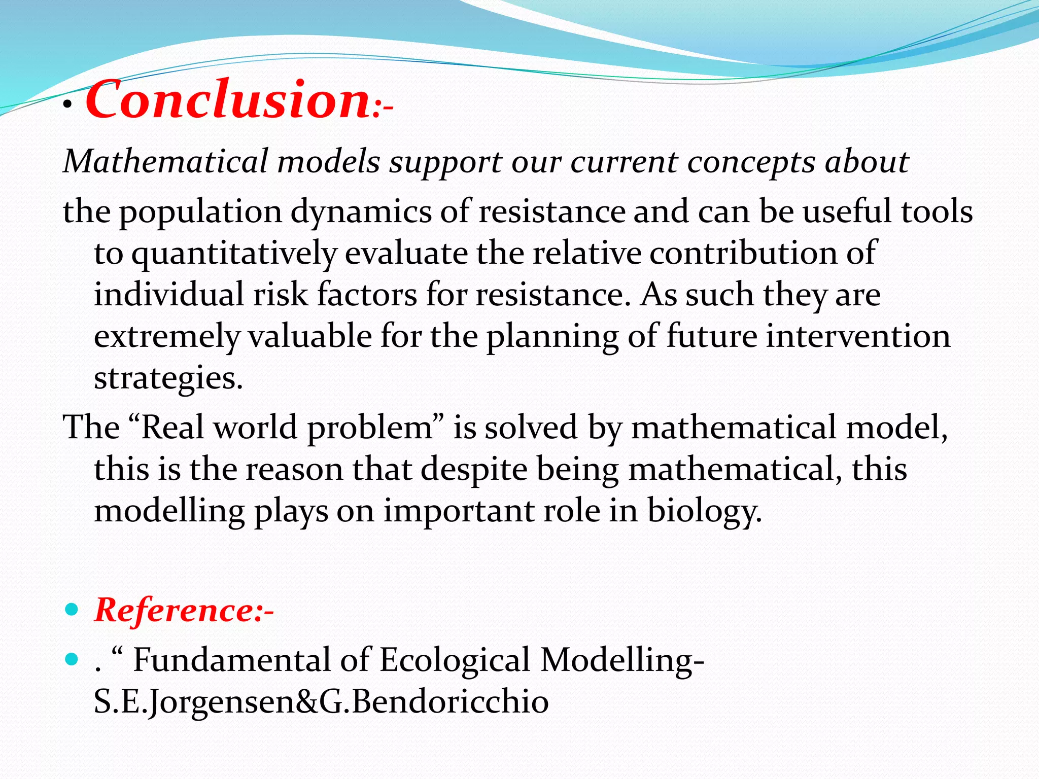 • Conclusion:-
Mathematical models support our current concepts about
the population dynamics of resistance and can be useful tools
to quantitatively evaluate the relative contribution of
individual risk factors for resistance. As such they are
extremely valuable for the planning of future intervention
strategies.
The “Real world problem” is solved by mathematical model,
this is the reason that despite being mathematical, this
modelling plays on important role in biology.
 Reference:-
 . “ Fundamental of Ecological Modelling-
S.E.Jorgensen&G.Bendoricchio
 