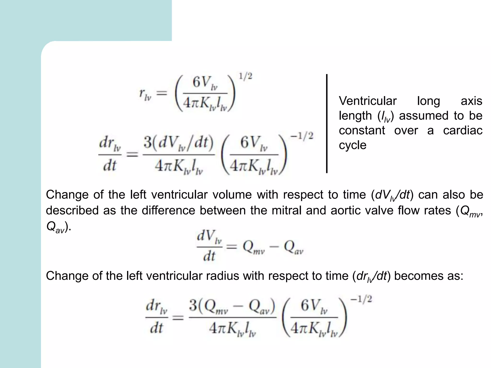 Ventricular long axis
length (llv) assumed to be
constant over a cardiac
cycle
Change of the left ventricular volume with respect to time (dVlv/dt) can also be
described as the difference between the mitral and aortic valve flow rates (Qmv,
Qav).
Change of the left ventricular radius with respect to time (drlv/dt) becomes as:
 