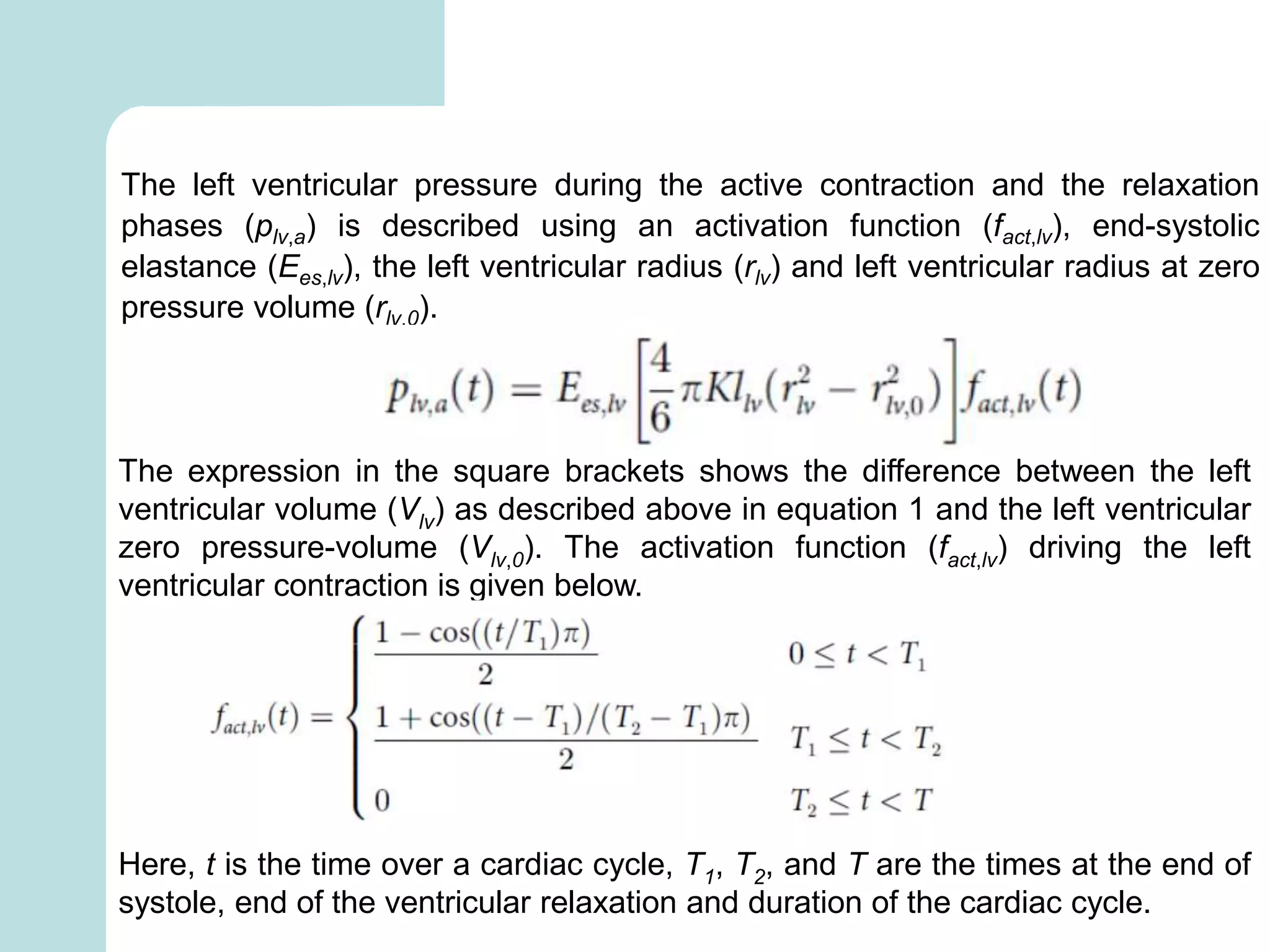 The left ventricular pressure during the active contraction and the relaxation
phases (plv,a) is described using an activation function (fact,lv), end-systolic
elastance (Ees,lv), the left ventricular radius (rlv) and left ventricular radius at zero
pressure volume (rlv,0).
The expression in the square brackets shows the difference between the left
ventricular volume (Vlv) as described above in equation 1 and the left ventricular
zero pressure-volume (Vlv,0). The activation function (fact,lv) driving the left
ventricular contraction is given below.
Here, t is the time over a cardiac cycle, T1, T2, and T are the times at the end of
systole, end of the ventricular relaxation and duration of the cardiac cycle.
 