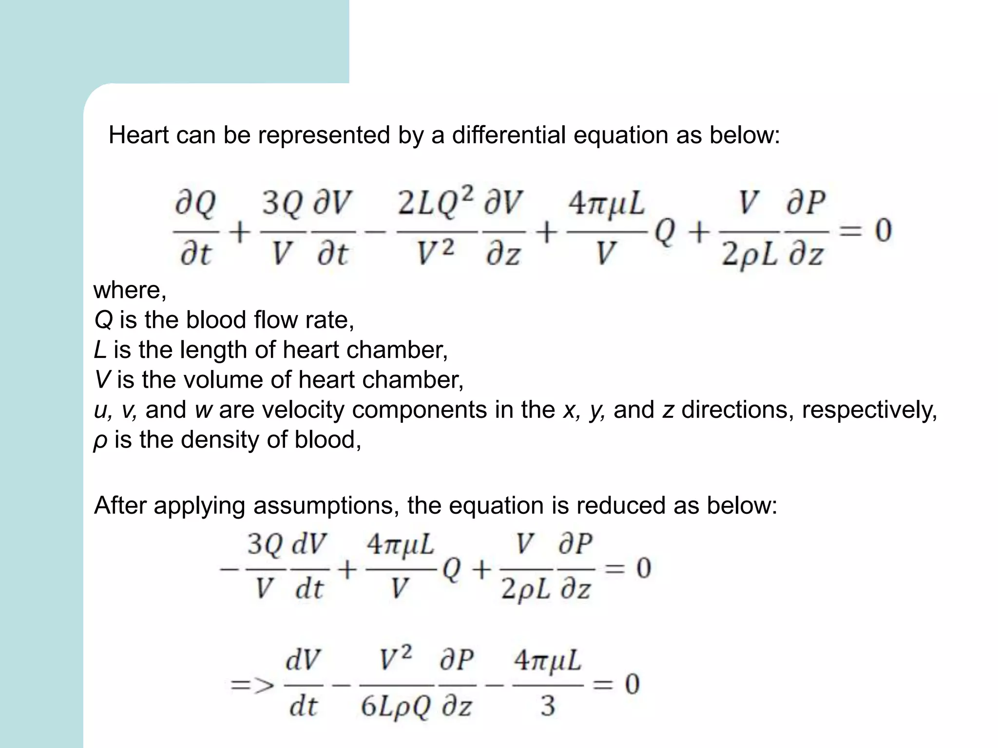 Heart can be represented by a differential equation as below:
where,
Q is the blood flow rate,
L is the length of heart chamber,
V is the volume of heart chamber,
u, v, and w are velocity components in the x, y, and z directions, respectively,
ρ is the density of blood,
After applying assumptions, the equation is reduced as below:
 