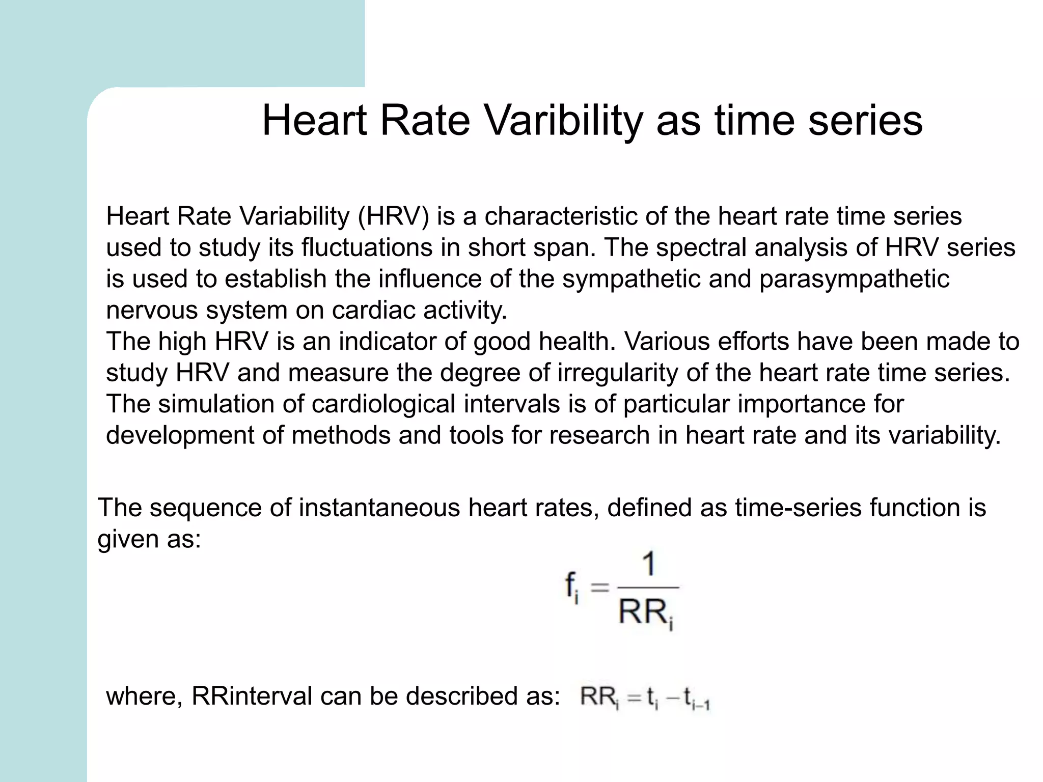 Heart Rate Varibility as time series
Heart Rate Variability (HRV) is a characteristic of the heart rate time series
used to study its fluctuations in short span. The spectral analysis of HRV series
is used to establish the influence of the sympathetic and parasympathetic
nervous system on cardiac activity.
The high HRV is an indicator of good health. Various efforts have been made to
study HRV and measure the degree of irregularity of the heart rate time series.
The simulation of cardiological intervals is of particular importance for
development of methods and tools for research in heart rate and its variability.
The sequence of instantaneous heart rates, defined as time-series function is
given as:
where, RRinterval can be described as:
 