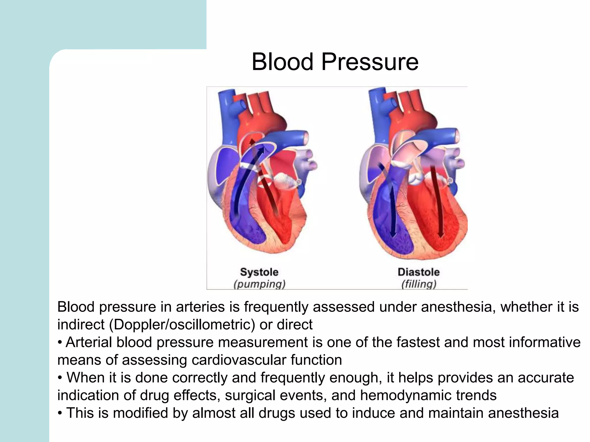 Blood pressure in arteries is frequently assessed under anesthesia, whether it is
indirect (Doppler/oscillometric) or direct
• Arterial blood pressure measurement is one of the fastest and most informative
means of assessing cardiovascular function
• When it is done correctly and frequently enough, it helps provides an accurate
indication of drug effects, surgical events, and hemodynamic trends
• This is modified by almost all drugs used to induce and maintain anesthesia
Blood Pressure
 