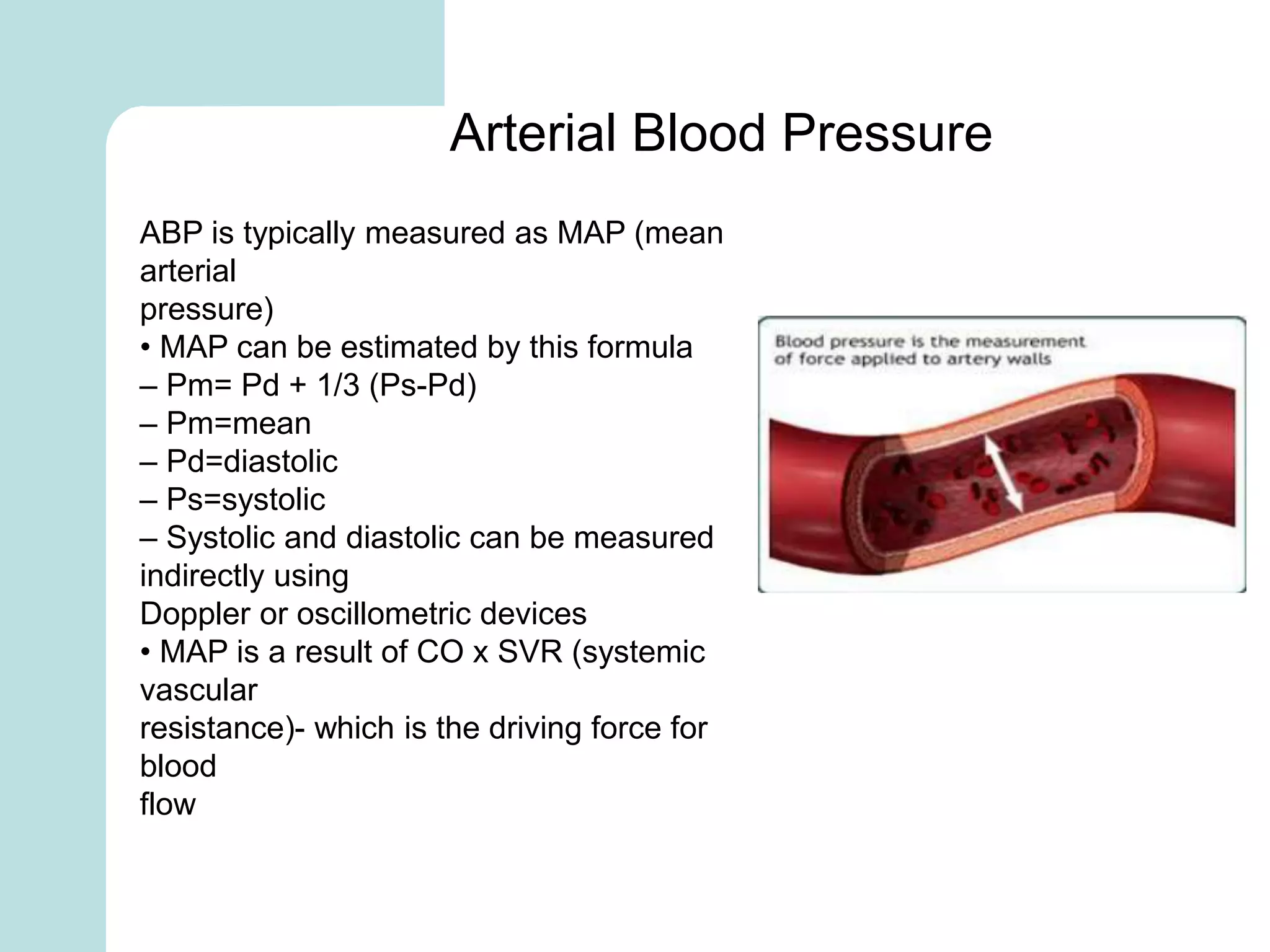 ABP is typically measured as MAP (mean
arterial
pressure)
• MAP can be estimated by this formula
– Pm= Pd + 1/3 (Ps-Pd)
– Pm=mean
– Pd=diastolic
– Ps=systolic
– Systolic and diastolic can be measured
indirectly using
Doppler or oscillometric devices
• MAP is a result of CO x SVR (systemic
vascular
resistance)- which is the driving force for
blood
flow
Arterial Blood Pressure
 