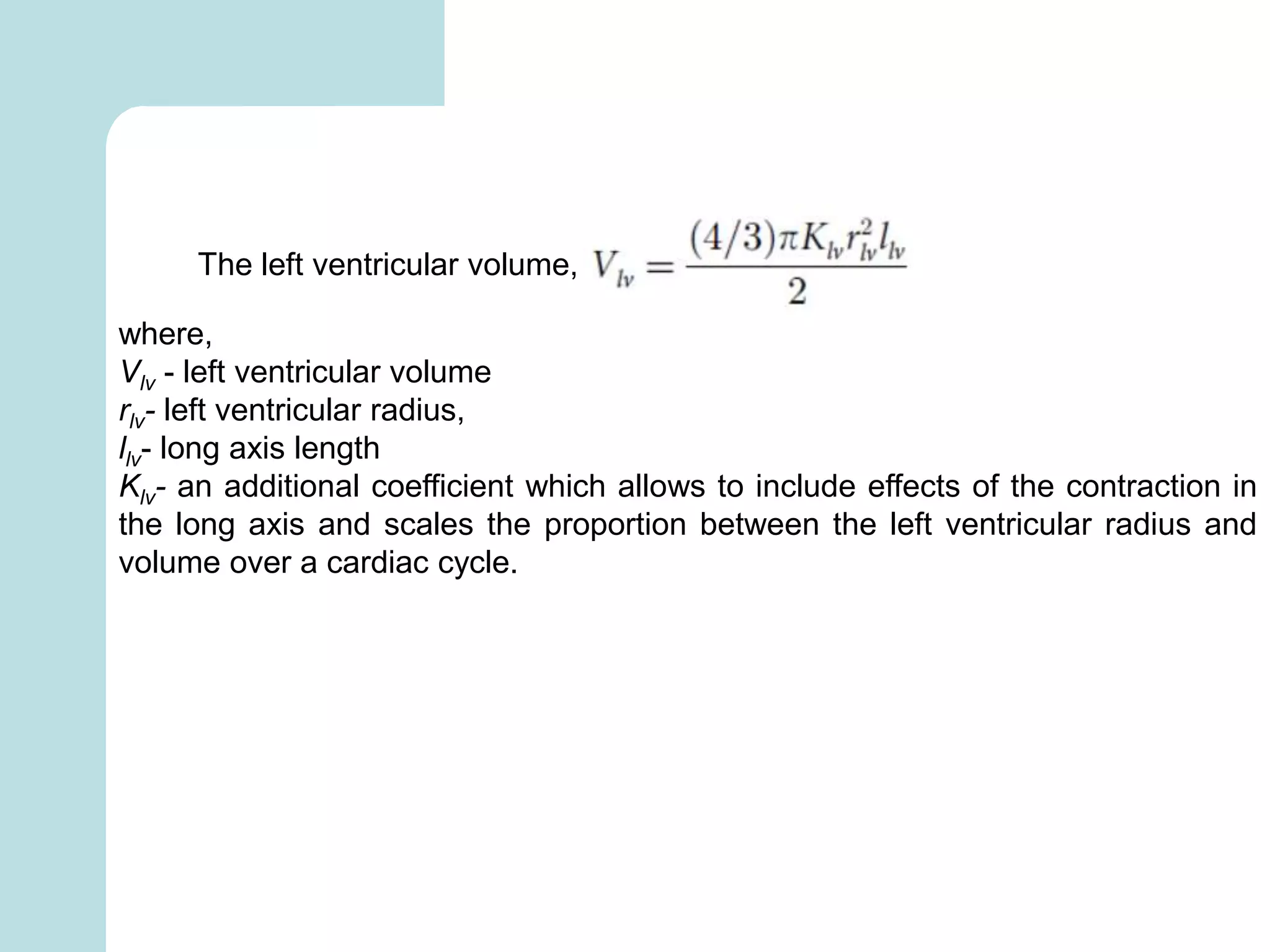The left ventricular volume,
where,
Vlv - left ventricular volume
rlv- left ventricular radius,
llv- long axis length
Klv- an additional coefficient which allows to include effects of the contraction in
the long axis and scales the proportion between the left ventricular radius and
volume over a cardiac cycle.
 