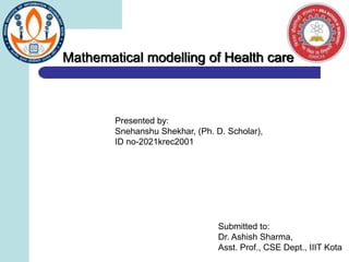 Mathematical modelling of Health care
Presented by:
Snehanshu Shekhar, (Ph. D. Scholar),
ID no-2021krec2001
Submitted to:
Dr. Ashish Sharma,
Asst. Prof., CSE Dept., IIIT Kota
 