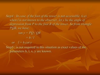 Step4 : In case, if the foot of the tower is not accessible. (i.e) 
when l is not known to the observer, let y be the angle of 
depression from P to the foot B of the tower. So from triangle 
PQB, we have, 
tan y = PQ / QB 
= h / l 
or l = h cot y 
Step5 : is not required in this situation as exact values of the 
parameters h, l, x, y are known. 
 