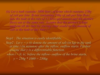 (ii) Let a tank contains 1000 liters of brine which contains 250g 
of salt per liter. Brine containing 200g of salt per liter flows 
into the tank at the rate of 25 liters per minute and the mixture 
flows out at the same rate. Assume that the mixture is kept 
uniform all the time by stirring what would be the amount of 
salt in the tank at any time t ? 
Step1 : The situation is easily identifiable. 
Step2 : Let y = y (t) denote the amount of salt (in kg) in the tank 
at time t (in minutes) after the inflow, outflow starts. Further 
assume that y is a differentiable function. 
when t = 0, ie; before the inflow- outflow of the brine starts, 
y = 250g * 1000 = 250kg 
 