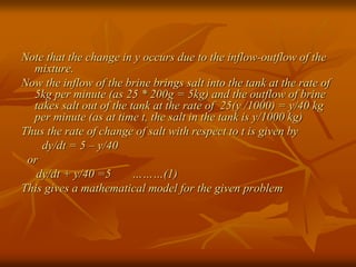 Note that the change in y occurs due to the inflow-outflow of the 
mixture. 
Now the inflow of the brine brings salt into the tank at the rate of 
5kg per minute (as 25 * 200g = 5kg) and the outflow of brine 
takes salt out of the tank at the rate of 25(y /1000) = y/40 kg 
per minute (as at time t, the salt in the tank is y/1000 kg) 
Thus the rate of change of salt with respect to t is given by 
dy/dt = 5 – y/40 
or 
dy/dt + y/40 =5 ………(1) 
This gives a mathematical model for the given problem 
 