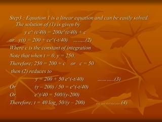 Step3 : Equation 1 is a linear equation and can be easily solved. 
The solution of (1) is given by 
y e^ (t/40) = 200e^(t/40) + c 
or y(t) = 200 + ce^(-t/40) ……..(2) 
Where c is the constant of integration 
Note that when t = 0, y = 250. 
Therefore; 250 = 200 + c or c = 50 
then (2) reduces to 
y = 200 + 50 e^(-t/40) ………..(3) 
Or (y – 200) / 50 = e^(-t/40) 
Or e^t/40 = 500/(y-200) 
Therefore; t = 40 loge 50/(y – 200) …………….(4) 
 