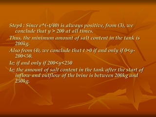 Step4 : Since e^(-t/40) is always positive, from (3), we 
conclude that y > 200 at all times. 
Thus, the minimum amount of salt content in the tank is 
200kg. 
Also from (4), we conclude that t >0 if and only if 0<y- 
200<50. 
Ie; if and only if 200<y<250 
Ie; the amount of salt content in the tank after the start of 
inflow and outflow of the brine is between 200kg and 
250kg. 
 