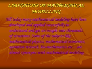 LIMITATIONS OF MATHEMATICAL 
MODELLING 
Till today many mathematical modeling have been 
developed and applied successfully to 
understand and get an insight into thousands 
of situations. Some of the subjects like 
mathematical physics, mathematical economics, 
operation research, bio-mathematics etc…are 
almost synonyms with mathematical modeling. 
 