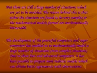But there are still a large number of situations which 
are yet to be modeled. The reason behind this is that 
either the situation are found to be very complex or 
the mathematical models formed are mathematically 
intractable. 
The development of the powerful computers and super 
computers has enabled us to mathematically model a 
large number of situations (even complex situation). 
Due to these fast and advanced computers, it has 
been possible to prepare more realistic models which 
can obtain better agreements with observations. 
 