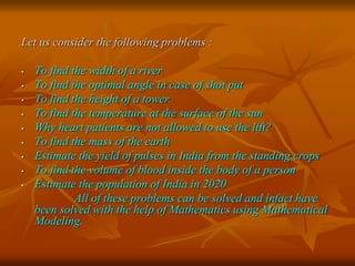 Let us consider the following problems : 
• To find the width of a river 
• To find the optimal angle in case of shot put 
• To find the height of a tower 
• To find the temperature at the surface of the sun 
• Why heart patients are not allowed to use the lift? 
• To find the mass of the earth 
• Estimate the yield of pulses in India from the standing crops 
• To find the volume of blood inside the body of a person 
• Estimate the population of India in 2020 
All of these problems can be solved and infact have 
been solved with the help of Mathematics using Mathematical 
Modeling. 
 