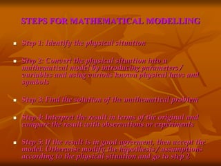 STEPS FOR MATHEMATICAL MODELLING 
 Step 1: Identify the physical situation 
 Step 2: Convert the physical situation into a 
mathematical model by introducing parameters / 
variables and using various known physical laws and 
symbols 
 Step 3: Find the solution of the mathematical problem 
 Step 4: Interpret the result in terms of the original and 
compare the result with observations or experiments 
 Step 5: If the result is in good agreement, then accept the 
model. Otherwise modify the hypothesis / assumptions 
according to the physical situation and go to step 2 
 