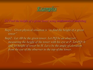 Examples 
(i) Find the height of a given tower using mathematical modeling 
Step1 : Given physical situation is “to find the height of a given 
tower” 
Step2 : Let AB be the given tower. Let PQ be an observer 
measuring the height of the tower with his eye at P. Let PQ=h 
and let height of tower be H. Let x be the angle of elevation 
from the eye of the observer to the top of the tower. 
 