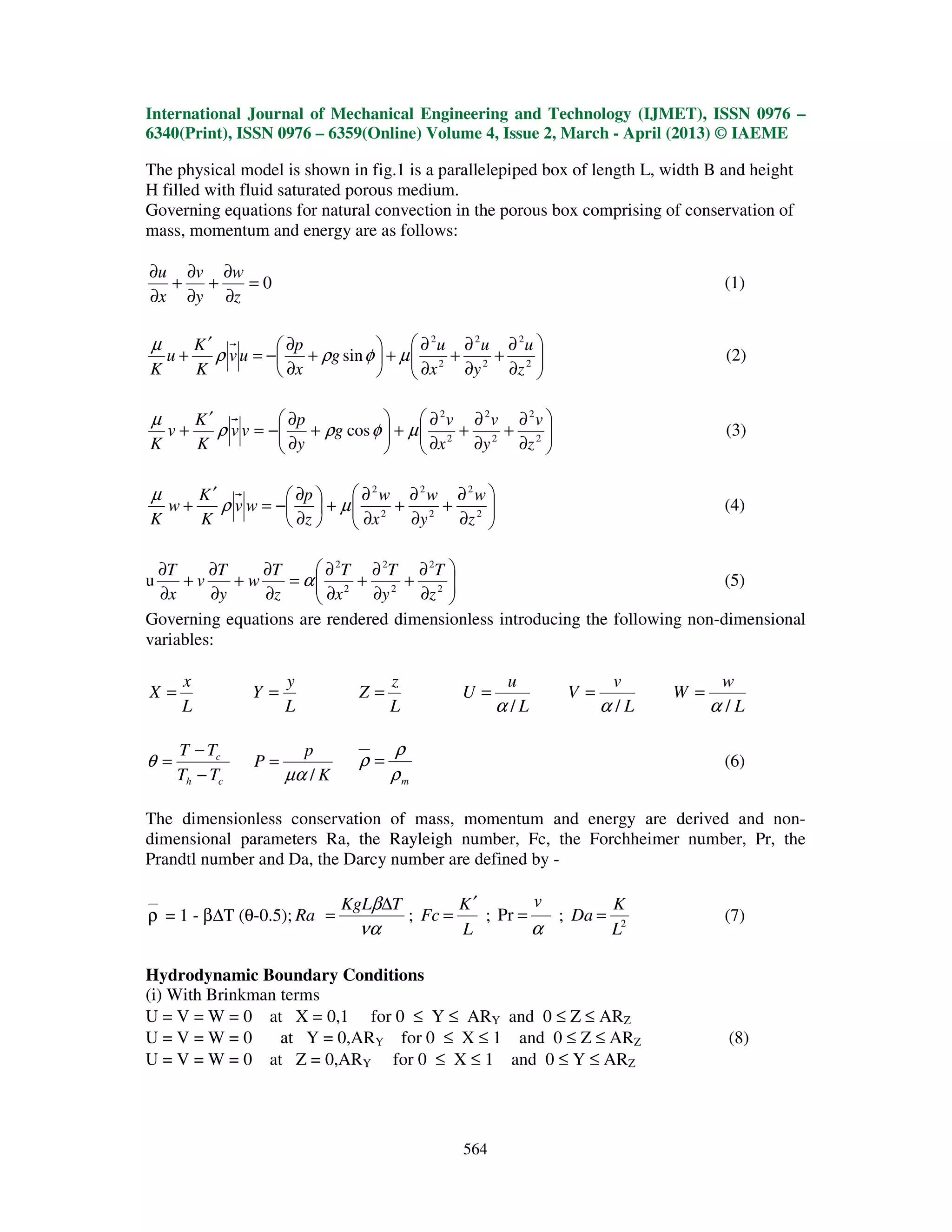 International Journal of Mechanical Engineering and Technology (IJMET), ISSN 0976 –
6340(Print), ISSN 0976 – 6359(Online) Volume 4, Issue 2, March - April (2013) © IAEME
564
The physical model is shown in fig.1 is a parallelepiped box of length L, width B and height
H filled with fluid saturated porous medium.
Governing equations for natural convection in the porous box comprising of conservation of
mass, momentum and energy are as follows:
0=
∂
∂
+
∂
∂
+
∂
∂
z
w
y
v
x
u
(1)






∂
∂
+
∂
∂
+
∂
∂
+





+
∂
∂
−=
′
+ 2
2
2
2
2
2
sin
z
u
y
u
x
u
g
x
p
uv
K
K
u
K
µφρρ
µ
(2)






∂
∂
+
∂
∂
+
∂
∂
+





+
∂
∂
−=
′
+ 2
2
2
2
2
2
cos
z
v
y
v
x
v
g
y
p
vv
K
K
v
K
µφρρ
µ
(3)






∂
∂
+
∂
∂
+
∂
∂
+





∂
∂
−=
′
+ 2
2
2
2
2
2
z
w
y
w
x
w
z
p
wv
K
K
w
K
µρ
µ
(4)
u 





∂
∂
+
∂
∂
+
∂
∂
=
∂
∂
+
∂
∂
+
∂
∂
2
2
2
2
2
2
z
T
y
T
x
T
z
T
w
y
T
v
x
T
α (5)
Governing equations are rendered dimensionless introducing the following non-dimensional
variables:
L
x
X =
L
y
Y =
L
z
Z =
L
u
U
/α
=
L
v
V
/α
=
L
w
W
/α
=
ch
c
TT
TT
−
−
=θ
K
p
P
/µα
=
mρ
ρ
ρ = (6)
The dimensionless conservation of mass, momentum and energy are derived and non-
dimensional parameters Ra, the Rayleigh number, Fc, the Forchheimer number, Pr, the
Prandtl number and Da, the Darcy number are defined by -
ρ = 1 - β∆T (θ-0.5);
να
β TKgL
Ra
∆
= ;
L
K
Fc
′
= ;
α
v
=Pr ; 2
L
K
Da = (7)
Hydrodynamic Boundary Conditions
(i) With Brinkman terms
U = V = W = 0 at X = 0,1 for 0 ≤ Y ≤ ARY and 0 ≤ Z ≤ ARZ
U = V = W = 0 at Y = 0,ARY for 0 ≤ X ≤ 1 and 0 ≤ Z ≤ ARZ (8)
U = V = W = 0 at Z = 0,ARY for 0 ≤ X ≤ 1 and 0 ≤ Y ≤ ARZ
 