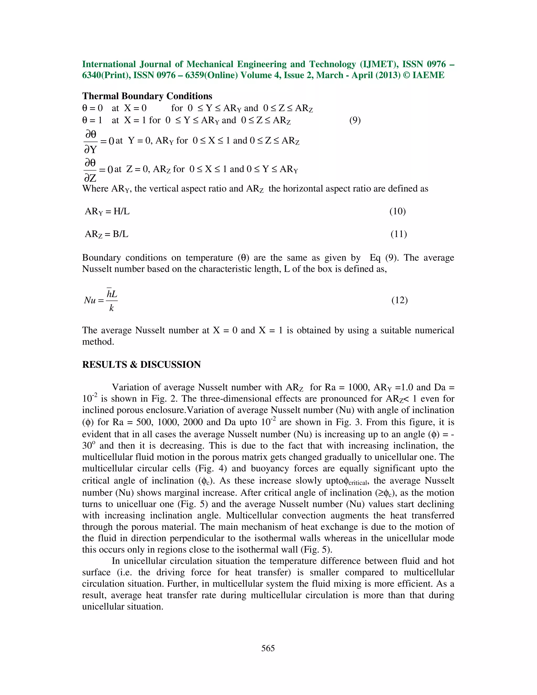 International Journal of Mechanical Engineering and Technology (IJMET), ISSN 0976 –
6340(Print), ISSN 0976 – 6359(Online) Volume 4, Issue 2, March - April (2013) © IAEME
565
Thermal Boundary Conditions
θ = 0 at X = 0 for 0 ≤ Y ≤ ARY and 0 ≤ Z ≤ ARZ
θ = 1 at X = 1 for 0 ≤ Y ≤ ARY and 0 ≤ Z ≤ ARZ (9)
0
Y
=
∂
θ∂
at Y = 0, ARY for 0 ≤ X ≤ 1 and 0 ≤ Z ≤ ARZ
0
Z
=
∂
θ∂
at Z = 0, ARZ for 0 ≤ X ≤ 1 and 0 ≤ Y ≤ ARY
Where ARY, the vertical aspect ratio and ARZ the horizontal aspect ratio are defined as
ARY = H/L (10)
ARZ = B/L (11)
Boundary conditions on temperature (θ) are the same as given by Eq (9). The average
Nusselt number based on the characteristic length, L of the box is defined as,
k
Lh
Nu = (12)
The average Nusselt number at X = 0 and X = 1 is obtained by using a suitable numerical
method.
RESULTS & DISCUSSION
Variation of average Nusselt number with ARZ for Ra = 1000, ARY =1.0 and Da =
10-2
is shown in Fig. 2. The three-dimensional effects are pronounced for ARZ< 1 even for
inclined porous enclosure.Variation of average Nusselt number (Nu) with angle of inclination
(φ) for Ra = 500, 1000, 2000 and Da upto 10-2
are shown in Fig. 3. From this figure, it is
evident that in all cases the average Nusselt number (Nu) is increasing up to an angle (φ) = -
30o
and then it is decreasing. This is due to the fact that with increasing inclination, the
multicellular fluid motion in the porous matrix gets changed gradually to unicellular one. The
multicellular circular cells (Fig. 4) and buoyancy forces are equally significant upto the
critical angle of inclination (φc). As these increase slowly uptoφcritical, the average Nusselt
number (Nu) shows marginal increase. After critical angle of inclination (≥φc), as the motion
turns to unicelluar one (Fig. 5) and the average Nusselt number (Nu) values start declining
with increasing inclination angle. Multicellular convection augments the heat transferred
through the porous material. The main mechanism of heat exchange is due to the motion of
the fluid in direction perpendicular to the isothermal walls whereas in the unicellular mode
this occurs only in regions close to the isothermal wall (Fig. 5).
In unicellular circulation situation the temperature difference between fluid and hot
surface (i.e. the driving force for heat transfer) is smaller compared to multicellular
circulation situation. Further, in multicellular system the fluid mixing is more efficient. As a
result, average heat transfer rate during multicellular circulation is more than that during
unicellular situation.
 