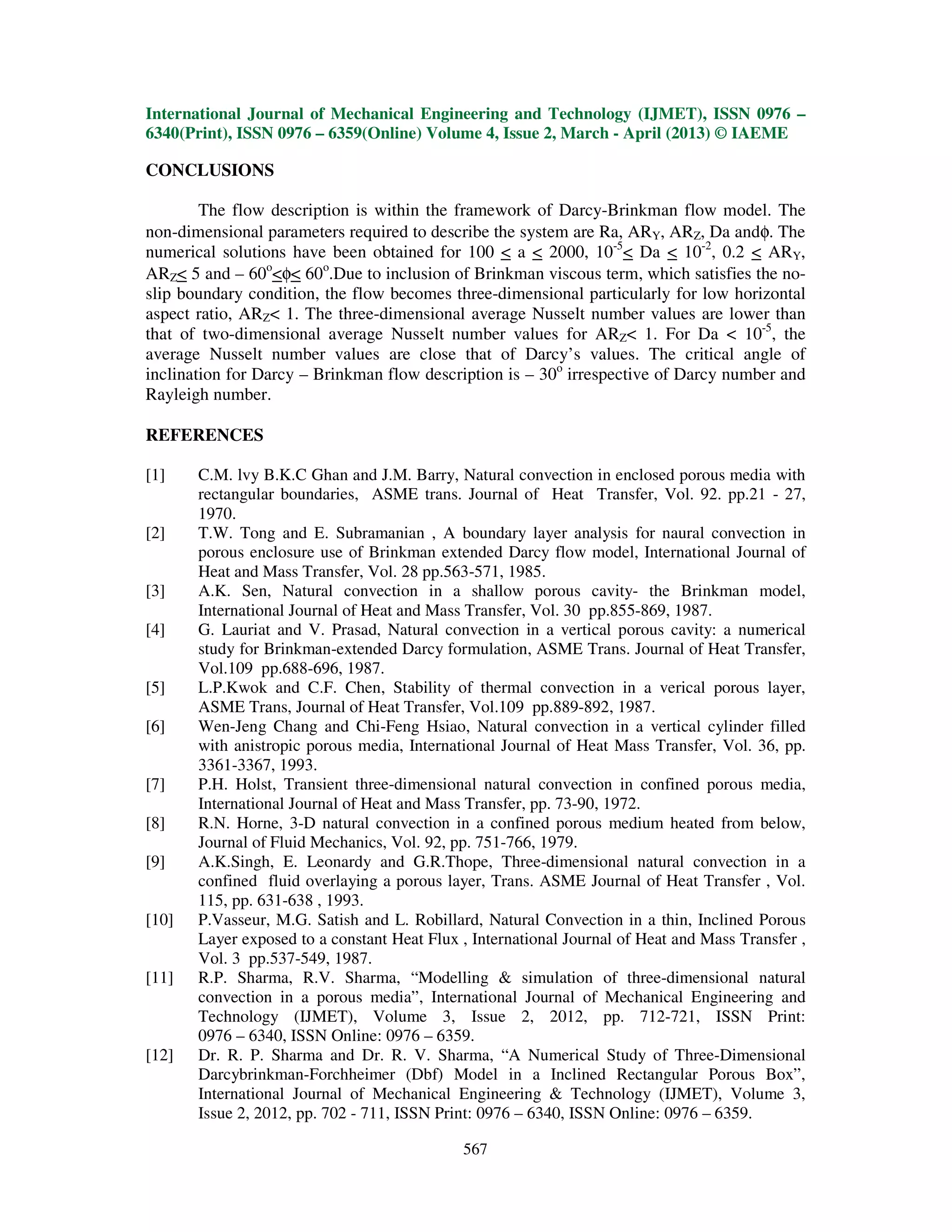 International Journal of Mechanical Engineering and Technology (IJMET), ISSN 0976 –
6340(Print), ISSN 0976 – 6359(Online) Volume 4, Issue 2, March - April (2013) © IAEME
567
CONCLUSIONS
The flow description is within the framework of Darcy-Brinkman flow model. The
non-dimensional parameters required to describe the system are Ra, ARY, ARZ, Da andφ. The
numerical solutions have been obtained for 100 < a < 2000, 10-5
< Da < 10-2
, 0.2 < ARY,
ARZ< 5 and – 60o
<φ< 60o
.Due to inclusion of Brinkman viscous term, which satisfies the no-
slip boundary condition, the flow becomes three-dimensional particularly for low horizontal
aspect ratio, ARZ< 1. The three-dimensional average Nusselt number values are lower than
that of two-dimensional average Nusselt number values for ARZ< 1. For Da < 10-5
, the
average Nusselt number values are close that of Darcy’s values. The critical angle of
inclination for Darcy – Brinkman flow description is – 30o
irrespective of Darcy number and
Rayleigh number.
REFERENCES
[1] C.M. lvy B.K.C Ghan and J.M. Barry, Natural convection in enclosed porous media with
rectangular boundaries, ASME trans. Journal of Heat Transfer, Vol. 92. pp.21 - 27,
1970.
[2] T.W. Tong and E. Subramanian , A boundary layer analysis for naural convection in
porous enclosure use of Brinkman extended Darcy flow model, International Journal of
Heat and Mass Transfer, Vol. 28 pp.563-571, 1985.
[3] A.K. Sen, Natural convection in a shallow porous cavity- the Brinkman model,
International Journal of Heat and Mass Transfer, Vol. 30 pp.855-869, 1987.
[4] G. Lauriat and V. Prasad, Natural convection in a vertical porous cavity: a numerical
study for Brinkman-extended Darcy formulation, ASME Trans. Journal of Heat Transfer,
Vol.109 pp.688-696, 1987.
[5] L.P.Kwok and C.F. Chen, Stability of thermal convection in a verical porous layer,
ASME Trans, Journal of Heat Transfer, Vol.109 pp.889-892, 1987.
[6] Wen-Jeng Chang and Chi-Feng Hsiao, Natural convection in a vertical cylinder filled
with anistropic porous media, International Journal of Heat Mass Transfer, Vol. 36, pp.
3361-3367, 1993.
[7] P.H. Holst, Transient three-dimensional natural convection in confined porous media,
International Journal of Heat and Mass Transfer, pp. 73-90, 1972.
[8] R.N. Horne, 3-D natural convection in a confined porous medium heated from below,
Journal of Fluid Mechanics, Vol. 92, pp. 751-766, 1979.
[9] A.K.Singh, E. Leonardy and G.R.Thope, Three-dimensional natural convection in a
confined fluid overlaying a porous layer, Trans. ASME Journal of Heat Transfer , Vol.
115, pp. 631-638 , 1993.
[10] P.Vasseur, M.G. Satish and L. Robillard, Natural Convection in a thin, Inclined Porous
Layer exposed to a constant Heat Flux , International Journal of Heat and Mass Transfer ,
Vol. 3 pp.537-549, 1987.
[11] R.P. Sharma, R.V. Sharma, “Modelling & simulation of three-dimensional natural
convection in a porous media”, International Journal of Mechanical Engineering and
Technology (IJMET), Volume 3, Issue 2, 2012, pp. 712-721, ISSN Print:
0976 – 6340, ISSN Online: 0976 – 6359.
[12] Dr. R. P. Sharma and Dr. R. V. Sharma, “A Numerical Study of Three-Dimensional
Darcybrinkman-Forchheimer (Dbf) Model in a Inclined Rectangular Porous Box”,
International Journal of Mechanical Engineering & Technology (IJMET), Volume 3,
Issue 2, 2012, pp. 702 - 711, ISSN Print: 0976 – 6340, ISSN Online: 0976 – 6359.
 