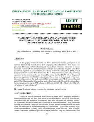 International Journal of Mechanical Engineering and Technology (IJMET), ISSN 0976 –
6340(Print), ISSN 0976 – 6359(Online) Volume 4, Issue 2, March - April (2013) © IAEME
562
MATHEMATICAL MODELLING AND ANALYSIS OF THREE
DIMENSIONAL DARCY –BRINKMAN (D-B) MODEL IN AN
INCLINED RECTANGULAR POROUS BOX
Dr. R. P. Sharma
Dept. of Mechanical Engineering, Birla Institute of Technology, Mesra, Ranchi, 835215
India
ABSTRACT
In this paper, numerical studies on three- dimensional natural convection in an
inclined differentially heated porous box employing Darcy-Brinkman- flow model are
presented. The relative effects of inertia and viscous forces on natural convection in porous
media are examined. When Brinkman viscous terms are included in the buoyancy term of the
momentum equation, no-slip conditions for velocity at the walls are satisfied. The flow and
temperature fields become three-dimensional due to Brinkman viscous term. The governing
equations for the present studies are obtained by setting Da≠0 and Fc/Pr = 0 in the general
governing equations for D-B flow description. The system is characterized by the non-
dimensional parameters: Rayleigh number (Ra), vertical aspect ratio (ARY), horizontal aspect
ratio (ARZ), Darcy number (Da) and the angle of inclination (φ). Numerical solutions have
been obtained employing the SAR scheme for 200 < Ra < 2000, 0.2 < ARY< 5, 0.2 ARZ < 5,
10-5
< Da < 10-2
and -60o
<φ< 60o
.
Keywords: Brinkman, buoyancyterm, no-slip conditions, viscous term etc
1.0 INTRODUCTION
Studies on natural convection heat transfer in porous media employing non-Darcy
extensions to describe the fluid flow which include Forchheimer non-linear inertial terms,
convective terms and Brinkman viscous terms, have been reported in the literature. Ghanet,
al. [1] included the viscous terms due to Brinkman as an extension to the Darcy equation to
describe the fluid flow. They concluded that the average Nusselt number shows a maximum
when the aspect ratio is around unity.Tong and Subramaniam [2] developed boundary layer
solutions to Brinkman extended Darcy flow model based on the modified Oseen technique
and the flow field is found to be governed by a new parameter. Tong and Subramaniam found
INTERNATIONAL JOURNAL OF MECHANICAL ENGINEERING
AND TECHNOLOGY (IJMET)
ISSN 0976 – 6340 (Print)
ISSN 0976 – 6359 (Online)
Volume 4, Issue 2, March - April (2013), pp. 562-567
© IAEME: www.iaeme.com/ijmet.asp
Journal Impact Factor (2013): 5.7731 (Calculated by GISI)
www.jifactor.com
IJMET
© I A E M E
 