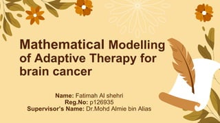 Mathematical Modelling
of Adaptive Therapy for
brain cancer
Name: Fatimah Al shehri
Reg.No: p126935
Supervisor’s Name: Dr.Mohd Almie bin Alias
 