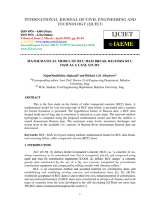 INTERNATIONAL JOURNAL OF CIVIL ENGINEERING AND
  International Journal of Civil Engineering and Technology (IJCIET), ISSN 0976 – 6308
  (Print), ISSN 0976 – 6316(Online) Volume 4, Issue 2, March - April (2013), © IAEME
                                 TECHNOLOGY (IJCIET)
ISSN 0976 – 6308 (Print)
ISSN 0976 – 6316(Online)
Volume 4, Issue 2, March - April (2013), pp. 01-14
                                                                             IJCIET
© IAEME: www.iaeme.com/ijciet.asp
Journal Impact Factor (2013): 5.3277 (Calculated by GISI)                  © IAEME
www.jifactor.com



     MATHEMATICAL MODEL OF RCC DAM BREAK BASTORA RCC
                   DAM AS A CASE STUDY

                     NajmObaidSalim Alghazali1 and Dilshad A.H. Alhadrawi2
       (1)
             Corresponding author, Asst. Prof. Doctor, Civil Engineering Department, Babylon
                                             University, Iraq.
               (2)
                   M.Sc. Student, Civil Engineering Department, Babylon University, Iraq.


  ABSTRACT

         This is the first study on the failure of roller compacted concrete (RCC) dams. A
  mathematical model for over-stressing type of RCC dam failure is presented and a scenario
  for breach formation is presented. The hypothetical failure of Bastora dam, a RCC dam
  located north east of Iraq, due to overstress is selected as a case study. The reservoir outflow
  hydrograph is computed using the proposed mathematical model and then the outflow is
  routed downstream Bastora dam. The maximum water levels, maximum discharges and
  rescue level at the available (11) sections of Bastora River downstream Bastora dam are
  determined.

  Keywords: HEC- RAS, level pool routing method, mathematical model for RCC dam break,
  over-stressing failure, roller compacted concrete (RCC) dams

  1. INTRODUCTION

          ACI 207.5R [1] defines Roller-Compacted Concrete (RCC) as "a concrete of no-
  slump consistency in its unhardened state that is transported, placed, and compacted using
  earth and rock-fill construction equipment."ICODS [2] defines RCC damas" a concrete
  gravity dam constructed by the use of a dry mix concrete transported by conventional
  construction equipment and compacted by rolling, usually with vibratory rollers."
          RCC is an economical method and accepted material for constructing dams and
  rehabilitating and modifying existing concrete and embankment dams [1], [3], [4].The
  worldwide acceptance of RCC dams is due to their low cost, reduction period of construction,
  and successful performance [5].RCC dams were constructed in all types of climates and in all
  types of countries from the most developed to the still developing [6].There are more than
  250 RCC dams constructed throughout the world [7].

                                                   1
 