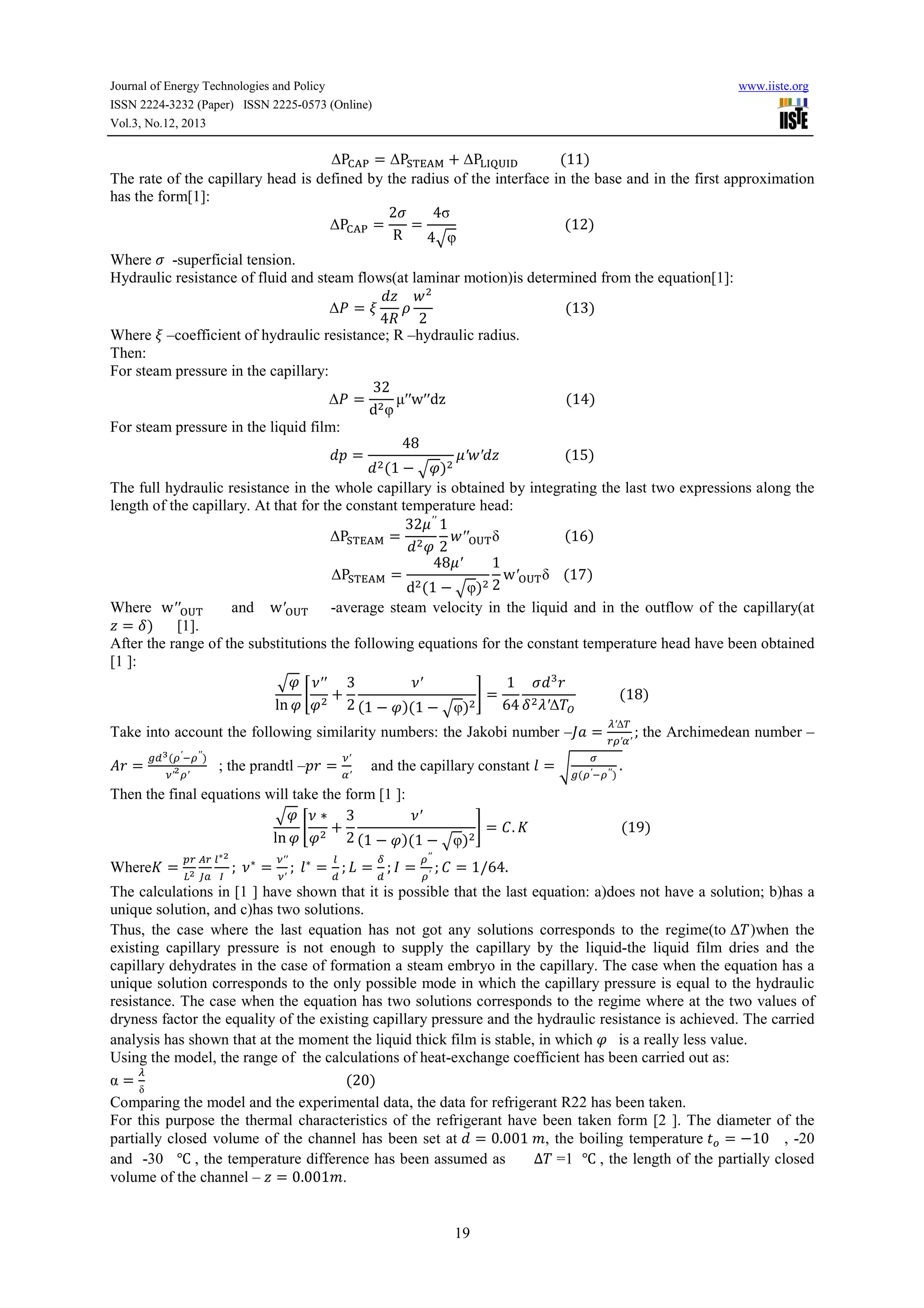 Journal of Energy Technologies and Policy
ISSN 2224-3232 (Paper) ISSN 2225-0573 (Online)
Vol.3, No.12, 2013

www.iiste.org

∆P;<= = ∆P> ?<@ + ∆PBCDECF 												(11)	
The rate of the capillary head is defined by the radius of the interface in the base and in the first approximation
has the form[1]:
2G
4σ
∆P;<= =
=
																															(12)
R
4 Iφ

Where G -superficial tension.
Hydraulic resistance of fluid and steam flows(at laminar motion)is determined from the equation[1]:
2
∆J = K
3
																																						(13)
4L 2
Where K –coefficient of hydraulic resistance; R –hydraulic radius.
Then:
For steam pressure in the capillary:
32
∆J =
µ′′w′′dz																																			(14)
d φ
For steam pressure in the liquid film:
48
O=
P′2′ 																			(15)
(1 − I )
The full hydraulic resistance in the whole capillary is obtained by integrating the last two expressions along the
length of the capillary. At that for the constant temperature head:
32P ′′ 1
2′′
δ																			(16)
∆P> ?<@ =
2 QE
48P′
1
w′QE δ				(17)
∆P> ?<@ =
d (1 − Iφ) 2
Where w′′QE
and w′QE
-average steam velocity in the liquid and in the outflow of the capillary(at
= R)
[1].
After the range of the substitutions the following equations for the constant temperature head have been obtained
[1 ]:
T′
1 G V4
I T′′ 3
S +
U=
												(18)
ln
2 (1 − )(1 − Iφ)
64 R ′∆ W
Take into account the following similarity numbers: the Jakobi number –X. =

]4 =

^_ ` ([′ a[′′ )
b′ [′

; the prandtl –O4 =

b′

′

and the capillary constant c =

d

Y′∆

Z[′′

^([′ a[′′ )

.

; the Archimedean number –

Then the final equations will take the form [1 ]:
T′
I T∗ 3
S +
U = f. g																											(19)
ln
2 (1 − )(1 − Iφ)
Whereg =

hZ jZ m∗

i kl n

;	T ∗ =

b′′
b′

m

p

;	c ∗ = ; o = ; q =
_

_

[′′
[′

; f = 1/64.	

The calculations in [1 ] have shown that it is possible that the last equation: a)does not have a solution; b)has a
unique solution, and c)has two solutions.
Thus, the case where the last equation has not got any solutions corresponds to the regime(to ∆ )when the
existing capillary pressure is not enough to supply the capillary by the liquid-the liquid film dries and the
capillary dehydrates in the case of formation a steam embryo in the capillary. The case when the equation has a
unique solution corresponds to the only possible mode in which the capillary pressure is equal to the hydraulic
resistance. The case when the equation has two solutions corresponds to the regime where at the two values of
dryness factor the equality of the existing capillary pressure and the hydraulic resistance is achieved. The carried
analysis has shown that at the moment the liquid thick film is stable, in which
is a really less value.
Using the model, the range of the calculations of heat-exchange coefficient has been carried out as:
Y
α = 																																																										(20)
δ
Comparing the model and the experimental data, the data for refrigerant R22 has been taken.
For this purpose the thermal characteristics of the refrigerant have been taken form [2 ]. The diameter of the
partially closed volume of the channel has been set at = 0.001	/, the boiling temperature ,s = −10 , -20
and -30 ℃ , the temperature difference has been assumed as
∆ =1 ℃ , the length of the partially closed
volume of the channel – = 0.001/.
19

 