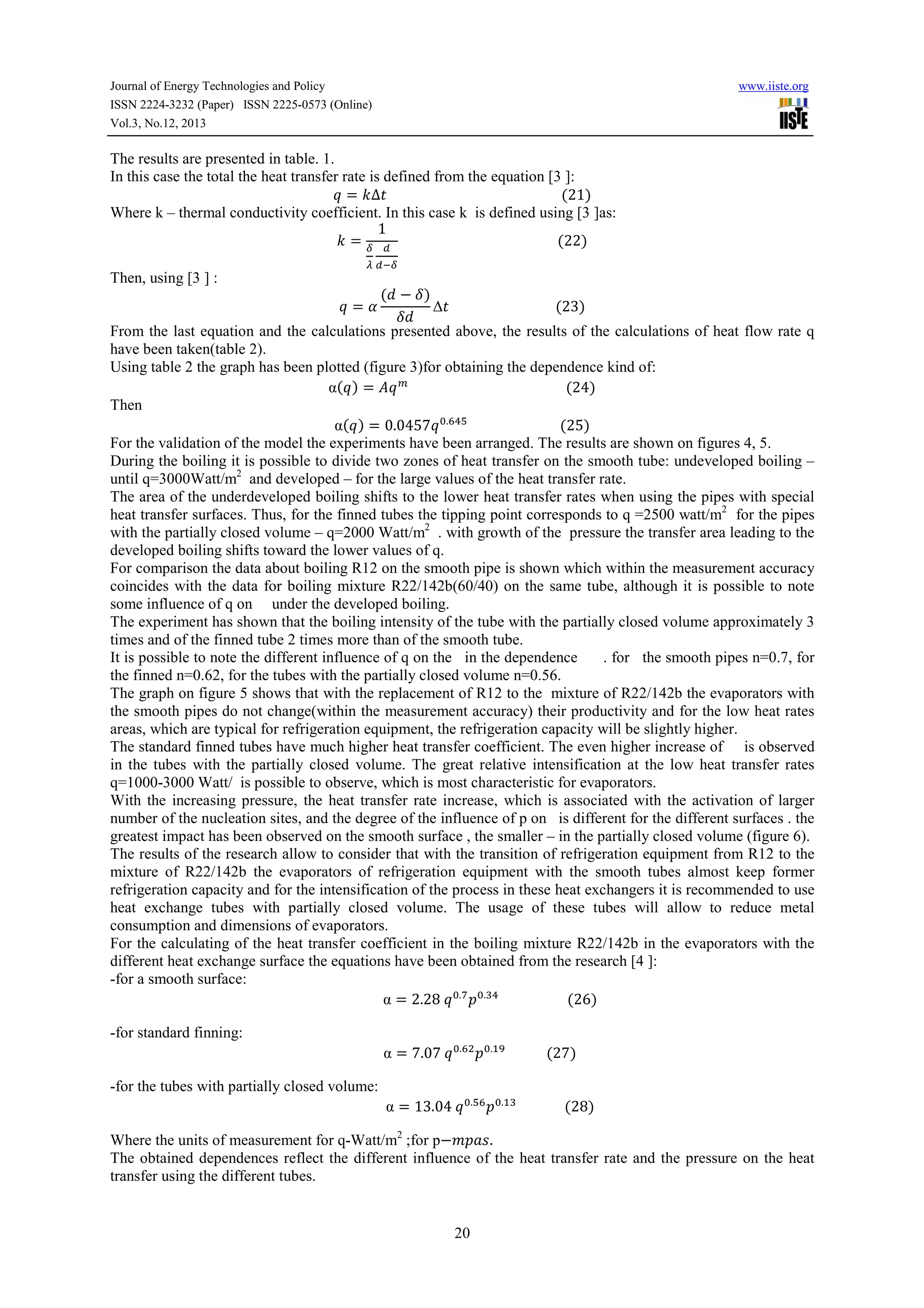 Journal of Energy Technologies and Policy
ISSN 2224-3232 (Paper) ISSN 2225-0573 (Online)
Vol.3, No.12, 2013

www.iiste.org

The results are presented in table. 1.
In this case the total the heat transfer rate is defined from the equation [3 ]:
u = v∆,																																																			(21)
Where k – thermal conductivity coefficient. In this case k is defined using [3 ]as:
1
v = p _ 																																														(22)
Then, using [3 ] :

Y _ap

( − R)
∆,																															(23)
R
From the last equation and the calculations presented above, the results of the calculations of heat flow rate q
have been taken(table 2).
Using table 2 the graph has been plotted (figure 3)for obtaining the dependence kind of:
α(u) = ]u x 																																														(24)
Then
α(u) = 0.0457u &.yz{ 																											(25)
For the validation of the model the experiments have been arranged. The results are shown on figures 4, 5.
During the boiling it is possible to divide two zones of heat transfer on the smooth tube: undeveloped boiling –
until q=3000Watt/m2 and developed – for the large values of the heat transfer rate.
The area of the underdeveloped boiling shifts to the lower heat transfer rates when using the pipes with special
heat transfer surfaces. Thus, for the finned tubes the tipping point corresponds to q =2500 watt/m2 for the pipes
with the partially closed volume – q=2000 Watt/m2 . with growth of the pressure the transfer area leading to the
developed boiling shifts toward the lower values of q.
For comparison the data about boiling R12 on the smooth pipe is shown which within the measurement accuracy
coincides with the data for boiling mixture R22/142b(60/40) on the same tube, although it is possible to note
some influence of q on under the developed boiling.
The experiment has shown that the boiling intensity of the tube with the partially closed volume approximately 3
times and of the finned tube 2 times more than of the smooth tube.
It is possible to note the different influence of q on the in the dependence
. for the smooth pipes n=0.7, for
the finned n=0.62, for the tubes with the partially closed volume n=0.56.
The graph on figure 5 shows that with the replacement of R12 to the mixture of R22/142b the evaporators with
the smooth pipes do not change(within the measurement accuracy) their productivity and for the low heat rates
areas, which are typical for refrigeration equipment, the refrigeration capacity will be slightly higher.
The standard finned tubes have much higher heat transfer coefficient. The even higher increase of is observed
in the tubes with the partially closed volume. The great relative intensification at the low heat transfer rates
q=1000-3000 Watt/ is possible to observe, which is most characteristic for evaporators.
With the increasing pressure, the heat transfer rate increase, which is associated with the activation of larger
number of the nucleation sites, and the degree of the influence of p on is different for the different surfaces . the
greatest impact has been observed on the smooth surface , the smaller – in the partially closed volume (figure 6).
The results of the research allow to consider that with the transition of refrigeration equipment from R12 to the
mixture of R22/142b the evaporators of refrigeration equipment with the smooth tubes almost keep former
refrigeration capacity and for the intensification of the process in these heat exchangers it is recommended to use
heat exchange tubes with partially closed volume. The usage of these tubes will allow to reduce metal
consumption and dimensions of evaporators.
For the calculating of the heat transfer coefficient in the boiling mixture R22/142b in the evaporators with the
different heat exchange surface the equations have been obtained from the research [4 ]:
-for a smooth surface:
α = 2.28	u &.| O&.Vz 																				(26)
u=w

-for standard finning:

α = 7.07	u &.y O&.#} 												(27)						

-for the tubes with partially closed volume:

α = 13.04	u &.{y O&.#V 														(28)

Where the units of measurement for q-Watt/m2 ;for p−/O.+.
The obtained dependences reflect the different influence of the heat transfer rate and the pressure on the heat
transfer using the different tubes.

20

 