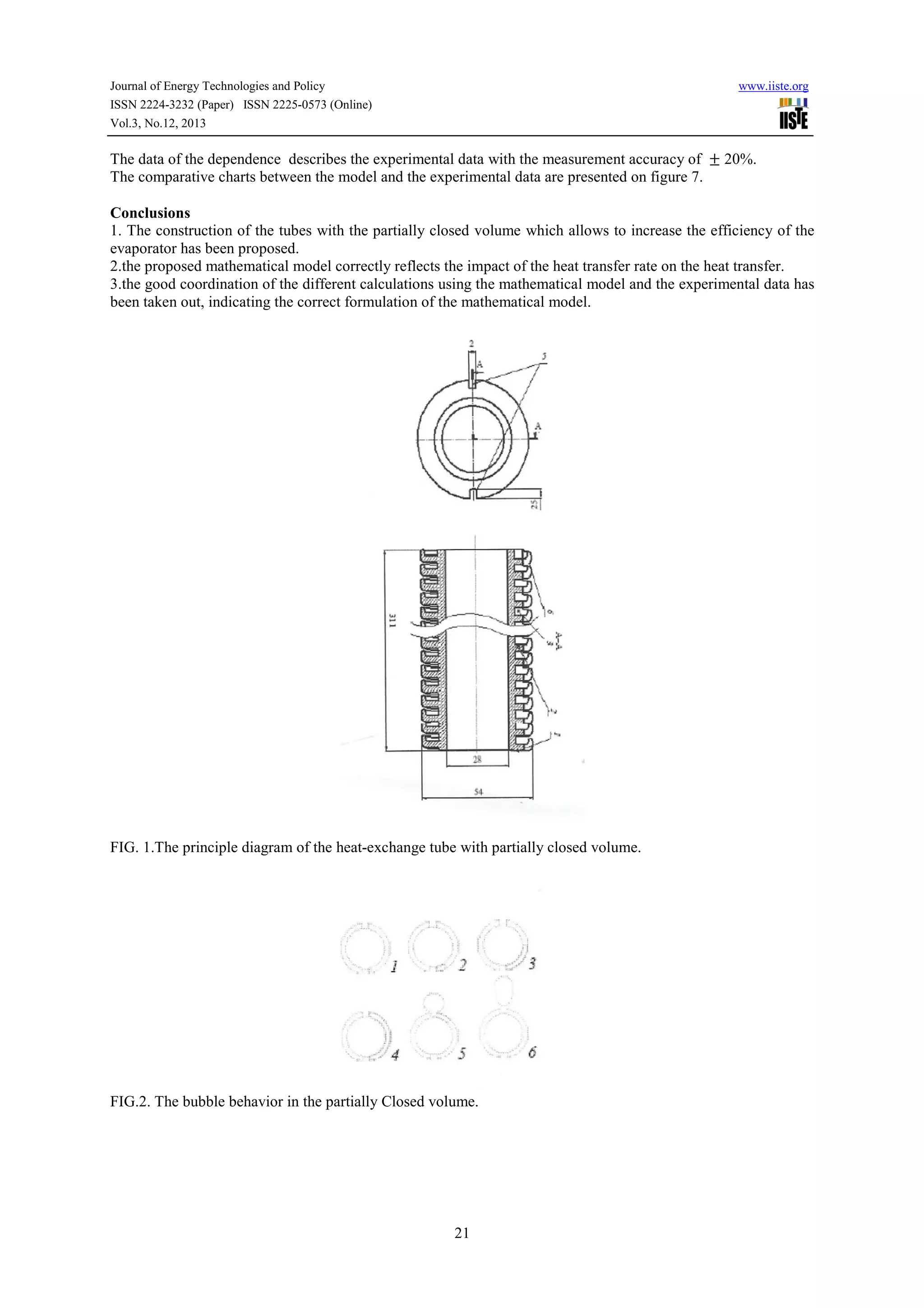 Journal of Energy Technologies and Policy
ISSN 2224-3232 (Paper) ISSN 2225-0573 (Online)
Vol.3, No.12, 2013

www.iiste.org

The data of the dependence describes the experimental data with the measurement accuracy of ± 20%.
The comparative charts between the model and the experimental data are presented on figure 7.
Conclusions
1. The construction of the tubes with the partially closed volume which allows to increase the efficiency of the
evaporator has been proposed.
2.the proposed mathematical model correctly reflects the impact of the heat transfer rate on the heat transfer.
3.the good coordination of the different calculations using the mathematical model and the experimental data has
been taken out, indicating the correct formulation of the mathematical model.

FIG. 1.The principle diagram of the heat-exchange tube with partially closed volume.

FIG.2. The bubble behavior in the partially Closed volume.

21

 