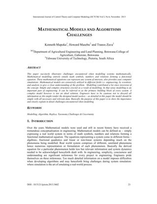International Journal of Control Theory and Computer Modeling (IJCTCM) Vol.3, No.6, November 2013

MATHEMATICAL MODELS AND ALGORITHMS
CHALLENGES
Kenneth Mapoka1, Howard Masebu2 and Tranos Zuva3
1&2

Department of Agricultural Engineering and Land Planning, Botswana College of
Agriculture, Gaborone, Botswana
3
Tshwane University of Technology, Pretoria, South Africa

ABSTRACT
This paper succinctly illustrates challenges encountered when modelling systems mathematically.
Mathematical modelling entirely entails math symbols, numbers and relations forming a functional
equation. These mathematical equations can represent any system of interests, also provides ease computer
simulations. Mathematical models are extensively utilized in different fields i.e. engineering, by scientists,
and analysts to give a clear understanding of the problem. Modelling contributed a lot since inversion of
the concept. Simple and complex structures erected as a result of modelling. In that sense modelling is an
important part of engineering. It can be referred to as the primary building block of every system. A
complex model however is not an ideal solution. Engineers have to be cautious not to discard all
information as this might render the designed model useless – as detailed in this paper the model should be
simple with all necessary and relevant data. Basically the purpose of this paper is to show the importance
and clearly explain in detail challenges encountered when modelling

KEYWORDS
Modelling, Algorithm, Replica, Taxonomy,Challenges & Uncertainty

1. INTRODUCTION
Over the years Mathematical models were used and still in recent history have received a
tremendous conceptualisation in engineering. Mathematical models can be defined as – simply
expressing a real world system in terms of math symbols, numbers and relations forming a
functional mathematical equation. The equations representing a system come in different forms –
algebraic, fractional quadratics and linear or non-linear systems depending much on the
phenomena being modelled. Real world system comprises of different, unrelated phenomena
hence numerous representation or formulation of each phenomenon. Basically the derived
equation for a particular phenomenon holds less but relevant information and system dynamics
needed to be acknowledged henceforth dealt with. In engineering, simplicity, conciseness and
understanding are significant milestones for every project in engineering. Engineers pride
themselves on these milestones. Too much detailed information on a model imposes difficulties
when developing algorithms and may henceforth bring challenges during system simulation:
where simulation is the art of emulating a real-world process.

DOI : 10.5121/ijctcm.2013.3602

21

 