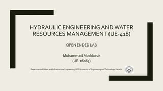 HYDRAULIC ENGINEERING ANDWATER
RESOURCES MANAGEMENT (UE-418)
OPEN ENDED LAB
Muhammad Muddassir
(UE-16063)
Department of Urban and Infrastructure Engineering, NED University of Engineering andTechnology, Karachi
 