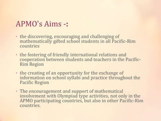 APMO's Aims -: 
• the discovering, encouraging and challenging of 
mathematically gifted school students in all Pacific-Rim 
countries 
• the fostering of friendly international relations and 
cooperation between students and teachers in the Pacific- 
Rim Region 
• the creating of an opportunity for the exchange of 
information on school syllabi and practice throughout the 
Pacific Region 
• The encouragement and support of mathematical 
involvement with Olympiad type activities, not only in the 
APMO participating countries, but also in other Pacific-Rim 
countries. 
 