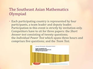 The Southeast Asian Mathematics 
Olympiad 
• Each participating country is represented by four 
participants, a team leader and deputy leader. 
Participation in this event is strictly by invitation only. 
Competitors have to sit for three papers: the Short 
Answer test consisting of twenty questions; 
the Individual Power Test which spans three hours and 
comprises five questions; and the Team Test. 
 
