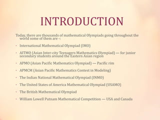INTRODUCTION 
Today, there are thousands of mathematical Olympiads going throughout the 
world some of them are -: 
• International Mathematical Olympiad (IMO) 
• AITMO (Asian Inter-city Teenagers Mathematics Olympiad) — for junior 
secondary students around the Eastern Asian region 
• APMO (Asian Pacific Mathematics Olympiad) — Pacific rim 
• APMCM (Asian Pacific Mathematics Contest in Modeling) 
• The Indian National Mathematical Olympiad (INMO) 
• The United States of America Mathematical Olympiad (USAMO) 
• The British Mathematical Olympiad 
• William Lowell Putnam Mathematical Competition — USA and Canada 
 