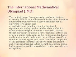 The International Mathematical 
Olympiad (IMO) 
• The content ranges from precalculus problems that are 
extremely difficult to problems on branches of mathematics 
not conventionally covered at school and often not at 
university level either, such 
as projective and complex geometry, functional 
equations and well-grounded number theory, of which 
extensive knowledge of theorems is required. Calculus, 
though allowed in solutions, is never required, as there is a 
principle at play that anyone with a basic understanding of 
mathematics should understand the problems, even if the 
solutions require a great deal more knowledge. Supporters 
of this principle claim that this allows more universality 
and creates an incentive to find elegant, deceptively simple-looking 
problems which nevertheless require a certain level 
of ingenuity. 
 