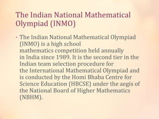 The Indian National Mathematical 
Olympiad (INMO) 
• The Indian National Mathematical Olympiad 
(INMO) is a high school 
mathematics competition held annually 
in India since 1989. It is the second tier in the 
Indian team selection procedure for 
the International Mathematical Olympiad and 
is conducted by the Homi Bhaba Centre for 
Science Education (HBCSE) under the aegis of 
the National Board of Higher Mathematics 
(NBHM). 
 
