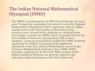 The Indian National Mathematical 
Olympiad (INMO) 
• The INMO is conducted by the MO Cell in February of every 
year. Prospective candidates first need to write the Regional 
Mathematical Olympiad of their respective state or region, 
usually held on the first Sunday of December of the 
previous year. Around thirty students are selected from 
each region, to write the INMO, which is usually held on the 
first Sunday of February. Among these 500 or more 
students, a total of around thirty qualify the INMO. Students 
qualifying the INMO are automatically eligible for 
admission to the B.Sc. (Hons) Mathematics course in the 
[Chennai Mathematical Institute]. Since 2008, INMO 
awardees applying for B. Stat or B. Math courses of the 
Indian Statistical Institute are directly called for the 
interview without having to write the written test. 
 
