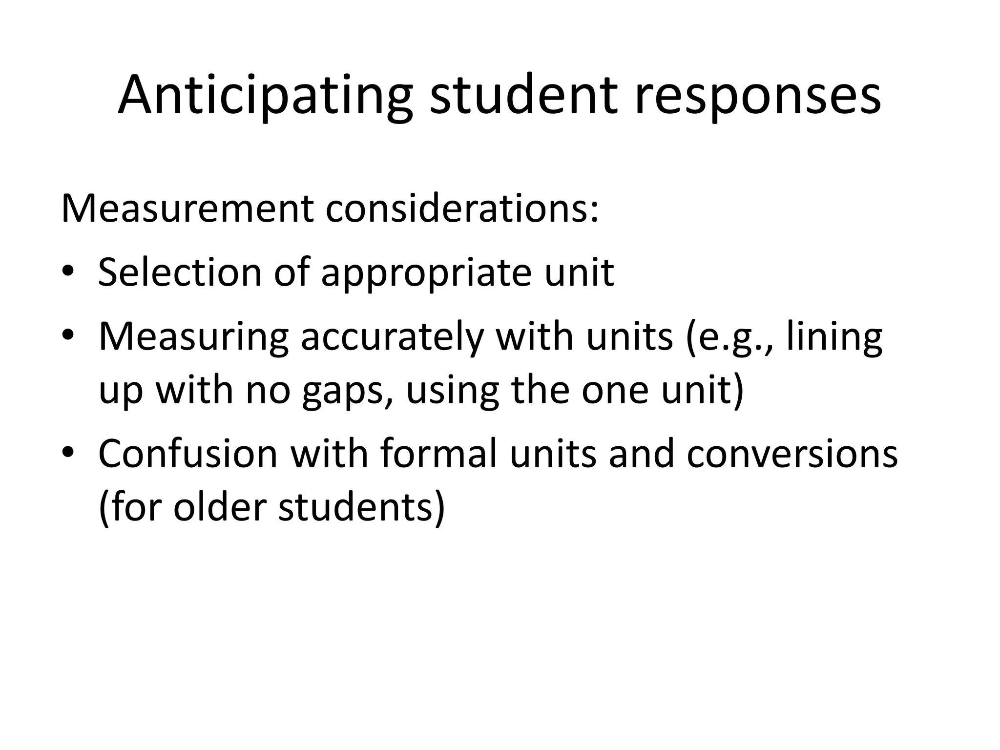 Anticipating student responses 
Measurement considerations: 
• Selection of appropriate unit 
• Measuring accurately with units (e.g., lining 
up with no gaps, using the one unit) 
• Confusion with formal units and conversions 
(for older students) 
 