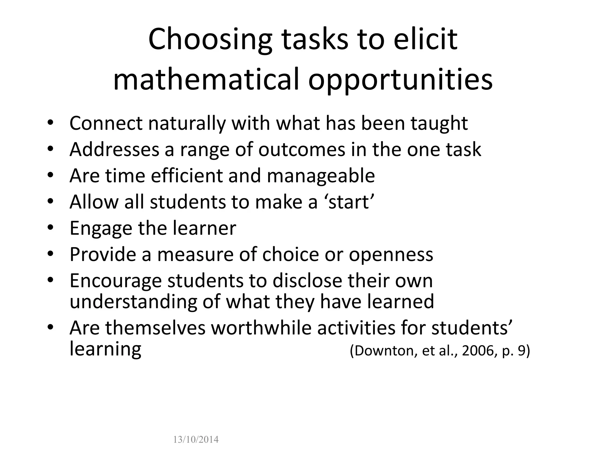 Choosing tasks to elicit 
mathematical opportunities 
• Connect naturally with what has been taught 
• Addresses a range of outcomes in the one task 
• Are time efficient and manageable 
• Allow all students to make a ‘start’ 
• Engage the learner 
• Provide a measure of choice or openness 
• Encourage students to disclose their own 
understanding of what they have learned 
• Are themselves worthwhile activities for students’ 
learning (Downton, et al., 2006, p. 9) 
13/10/2014 
 