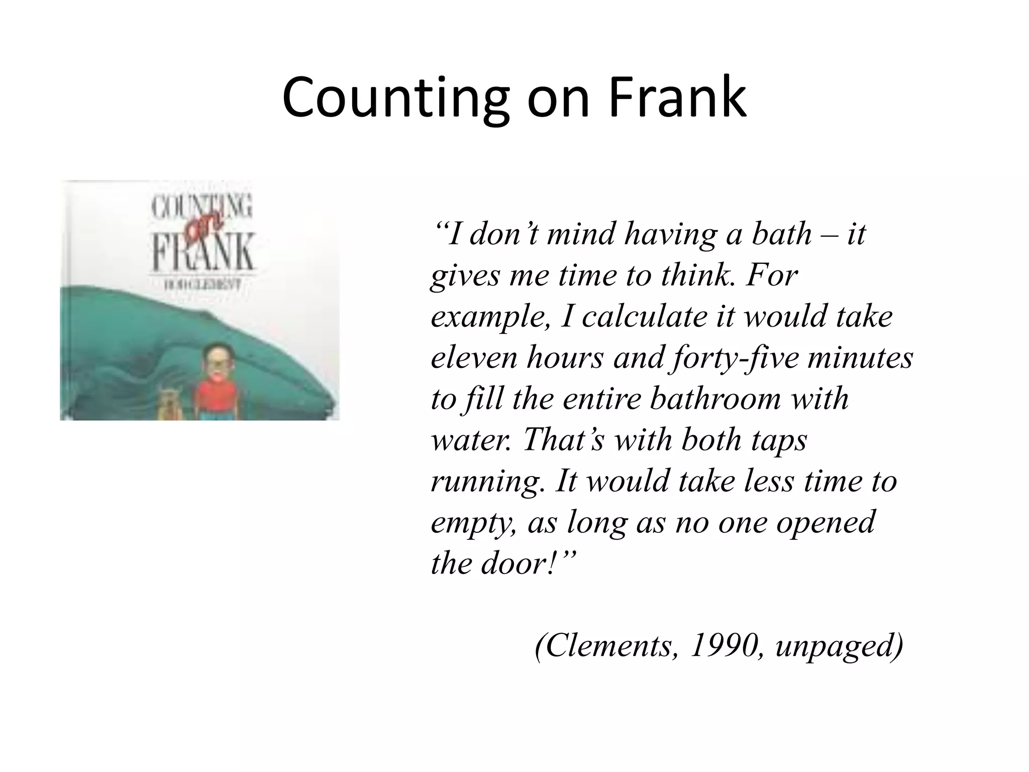 Counting on Frank 
“I don’t mind having a bath – it 
gives me time to think. For 
example, I calculate it would take 
eleven hours and forty-five minutes 
to fill the entire bathroom with 
water. That’s with both taps 
running. It would take less time to 
empty, as long as no one opened 
the door!” 
(Clements, 1990, unpaged) 
 