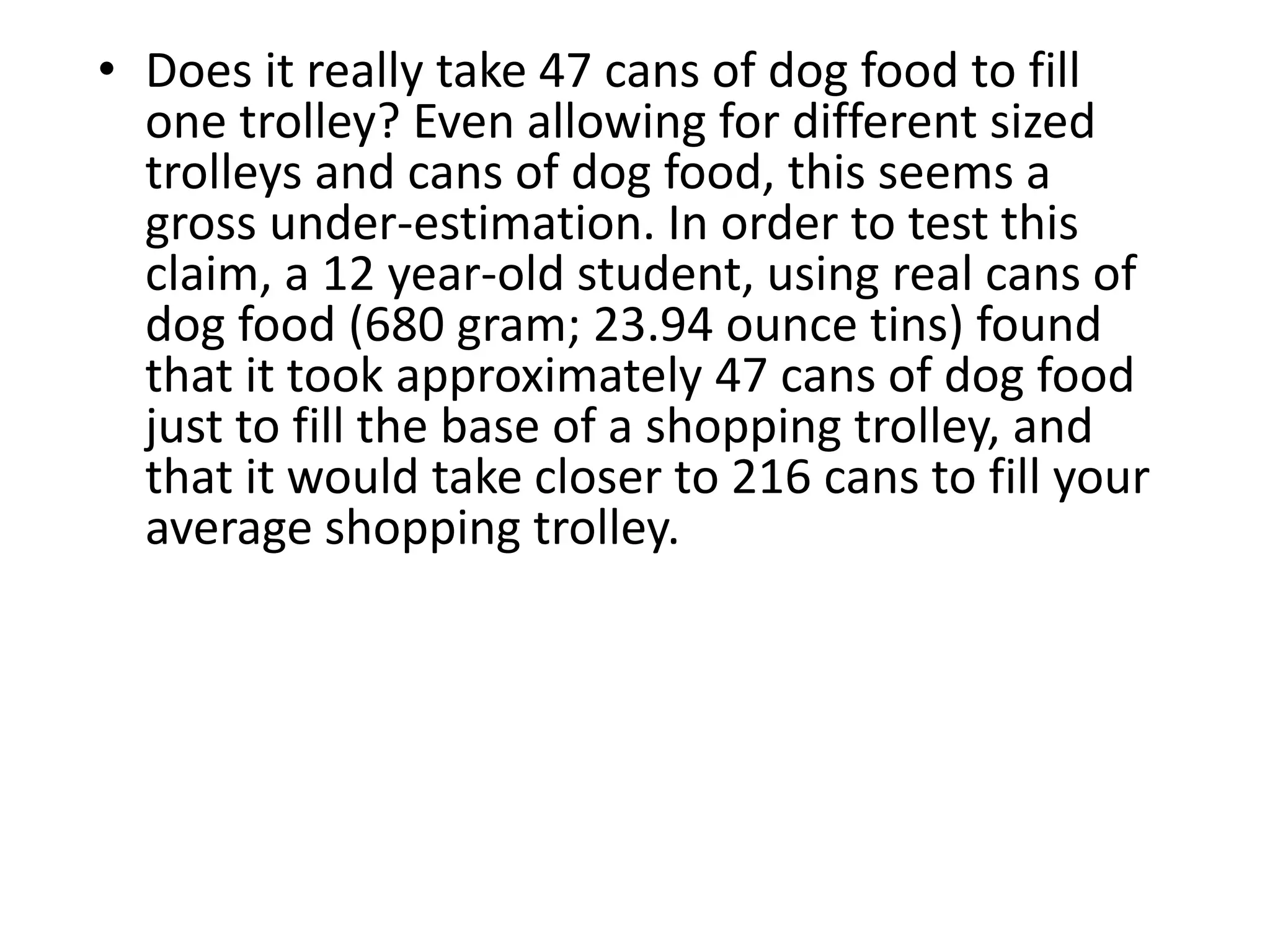 • Does it really take 47 cans of dog food to fill 
one trolley? Even allowing for different sized 
trolleys and cans of dog food, this seems a 
gross under-estimation. In order to test this 
claim, a 12 year-old student, using real cans of 
dog food (680 gram; 23.94 ounce tins) found 
that it took approximately 47 cans of dog food 
just to fill the base of a shopping trolley, and 
that it would take closer to 216 cans to fill your 
average shopping trolley. 
 