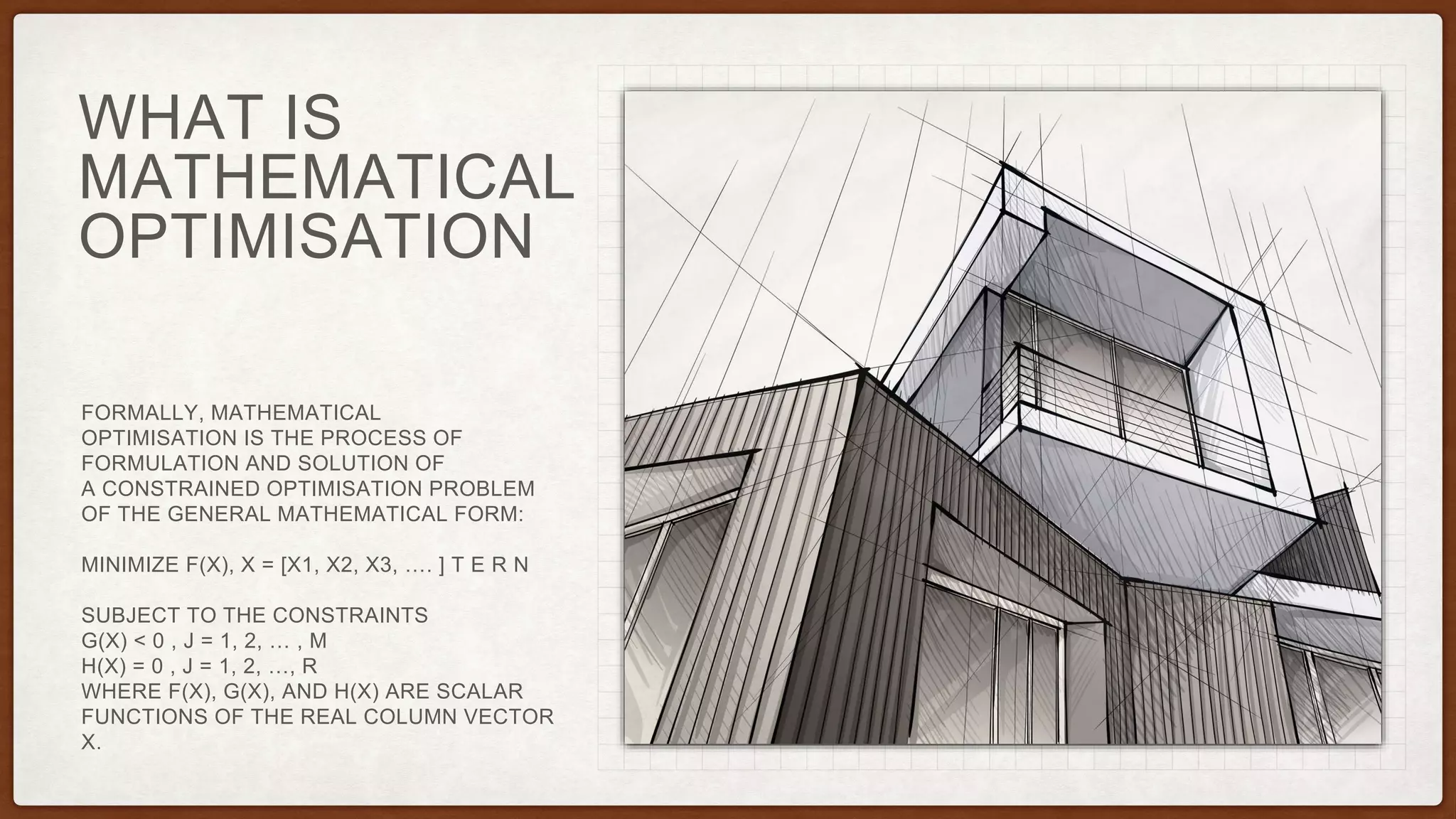 WHAT IS
MATHEMATICAL
OPTIMISATION
FORMALLY, MATHEMATICAL
OPTIMISATION IS THE PROCESS OF
FORMULATION AND SOLUTION OF
A CONSTRAINED OPTIMISATION PROBLEM
OF THE GENERAL MATHEMATICAL FORM:
MINIMIZE F(X), X = [X1, X2, X3, …. ] T E R N
SUBJECT TO THE CONSTRAINTS
G(X) < 0 , J = 1, 2, … , M
H(X) = 0 , J = 1, 2, …, R
WHERE F(X), G(X), AND H(X) ARE SCALAR
FUNCTIONS OF THE REAL COLUMN VECTOR
X.
 