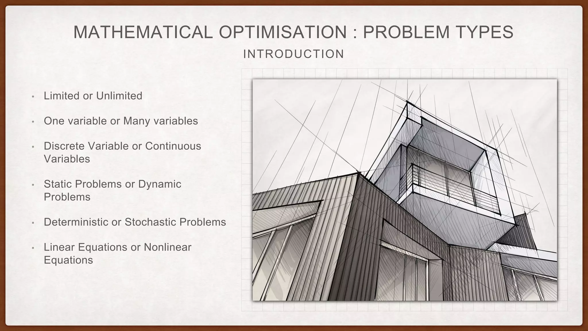 INTRODUCTION
MATHEMATICAL OPTIMISATION : PROBLEM TYPES
• Limited or Unlimited
• One variable or Many variables
• Discrete Variable or Continuous
Variables
• Static Problems or Dynamic
Problems
• Deterministic or Stochastic Problems
• Linear Equations or Nonlinear
Equations
 