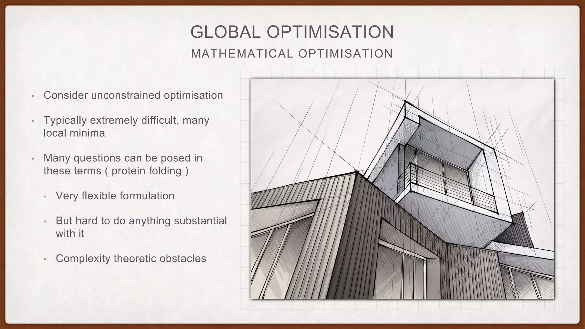 MATHEMATICAL OPTIMISATION
GLOBAL OPTIMISATION
• Consider unconstrained optimisation
• Typically extremely difficult, many
local minima
• Many questions can be posed in
these terms ( protein folding )
• Very flexible formulation
• But hard to do anything substantial
with it
• Complexity theoretic obstacles
 