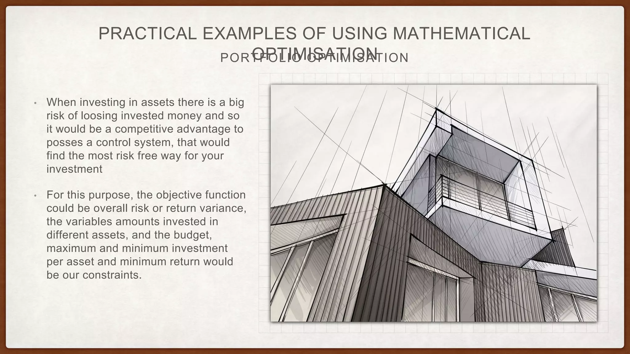 PORTFOLIO OPTIMISATION
PRACTICAL EXAMPLES OF USING MATHEMATICAL
OPTIMISATION
• When investing in assets there is a big
risk of loosing invested money and so
it would be a competitive advantage to
posses a control system, that would
find the most risk free way for your
investment
• For this purpose, the objective function
could be overall risk or return variance,
the variables amounts invested in
different assets, and the budget,
maximum and minimum investment
per asset and minimum return would
be our constraints.
 