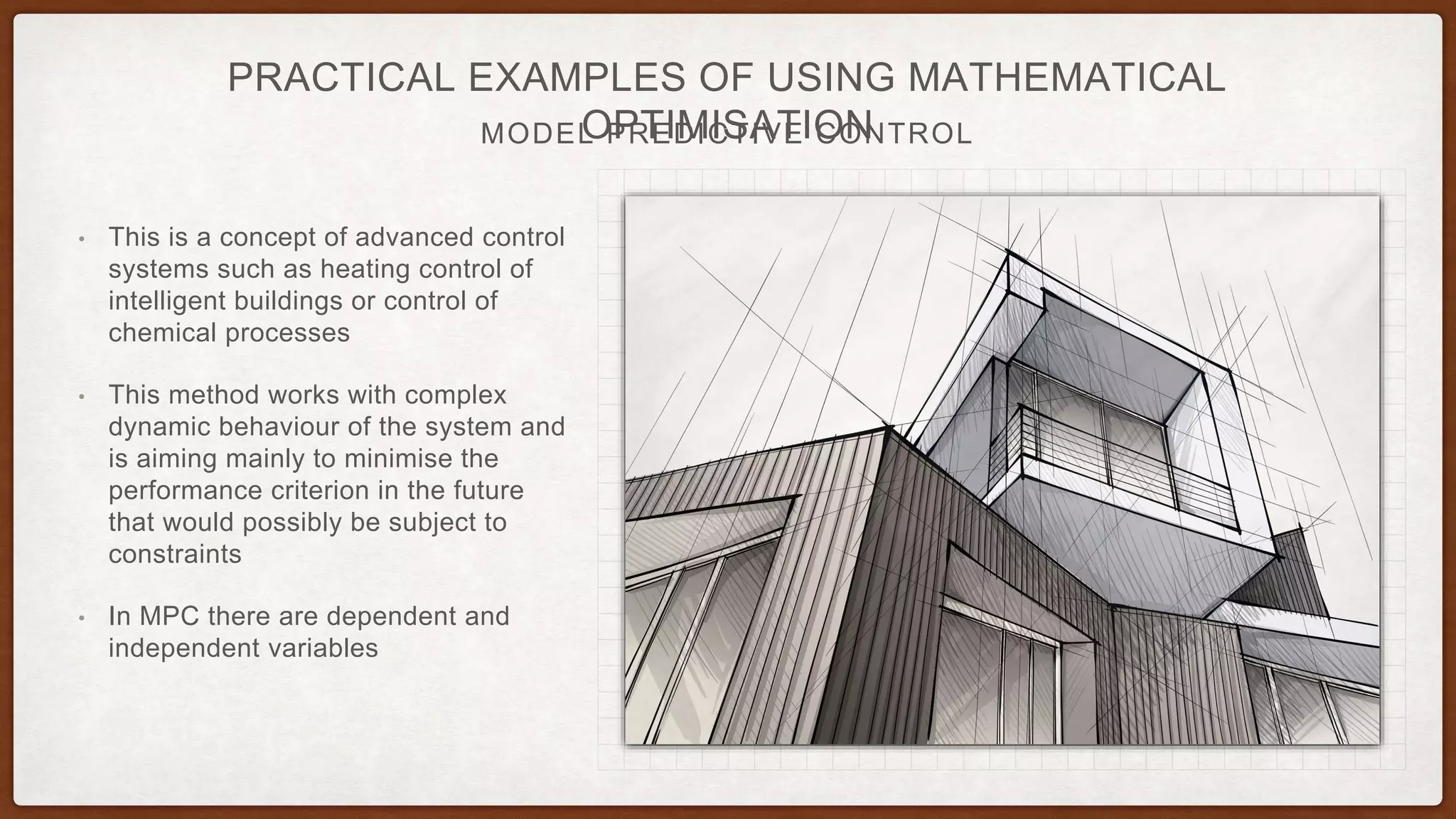 MODEL PREDICTIVE CONTROL
PRACTICAL EXAMPLES OF USING MATHEMATICAL
OPTIMISATION
• This is a concept of advanced control
systems such as heating control of
intelligent buildings or control of
chemical processes
• This method works with complex
dynamic behaviour of the system and
is aiming mainly to minimise the
performance criterion in the future
that would possibly be subject to
constraints
• In MPC there are dependent and
independent variables
 