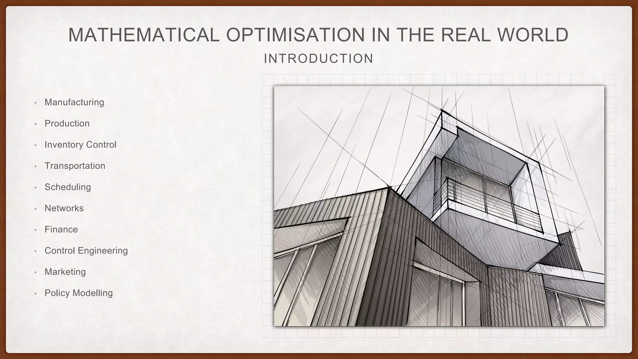 INTRODUCTION
MATHEMATICAL OPTIMISATION IN THE REAL WORLD
• Manufacturing
• Production
• Inventory Control
• Transportation
• Scheduling
• Networks
• Finance
• Control Engineering
• Marketing
• Policy Modelling
 